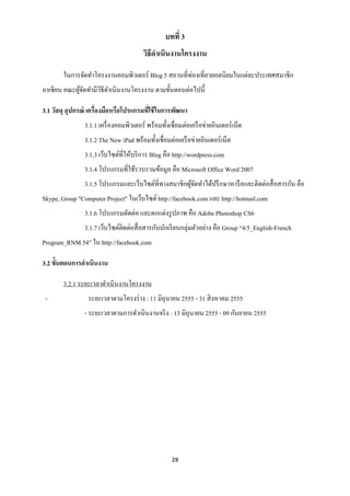 บทที่ 3
                                         วิธีดาเนินงานโครงงาน

        ในการจัดทาโครงงานคอมพิวเตอร์ Blog 5 สถานที่ท่องเที่ยวยอดนิยมในแต่ละประเทศสมาชิก
อาเซียน คณะผูจดทามีวธีดาเนินงานโครงงาน ตามขั้นตอนต่อไปนี้
             ้ั     ิ

3.1 วัสดุ อุปกรณ์ เครื่องมือหรือโปรแกรมทีใช้ ในการพัฒนา
                                         ่
                3.1.1 เครื่ องคอมพิวเตอร์ พร้อมทั้งเชื่อมต่อเครื อข่ายอินเตอร์ เน็ต
                3.1.2 The New iPad พร้อมทั้งเชื่อมต่อเครื อข่ายอินเตอร์ เน็ต
                3.1.3 เว็บไซต์ที่ให้บริ การ Blog คือ http://wordpress.com
                3.1.4 โปรแกรมที่ใช้รวบรวมข้อมูล คือ Microsoft Office Word 2007
                3.1.5 โปรแกรมและเว็บไซต์ที่ทางสมาชิกผูจดทาได้ปรึ กษาหารื อและติดต่อสื่ อสารกัน คือ
                                                      ้ั
Skype, Group "Computer Project" ในเว็บไซต์ http://facebook.com และ http://hotmail.com
                3.1.6 โปรแกรมตัดต่อ และตกแต่งรู ปภาพ คือ Adobe Photoshop CS6
                3.1.7 เว็บไซต์ติดต่อสื่ อสารกับนักเรี ยนกลุ่มตัวอย่าง คือ Group “4/5_English-French
Program_RNM 54” ใน http://facebook.com

3.2 ขั้นตอนการดาเนินงาน

        3.2.1 ระยะเวลาดาเนินงานโครงงาน
 -               ระยะเวลาตามโครงร่ าง : 11 มิถุนายน 2555 - 31 สิ งหาคม 2555
                - ระยะเวลาตามการดาเนินงานจริ ง : 13 มิถุนายน 2555 - 09 กันยายน 2555




                                                     28
 