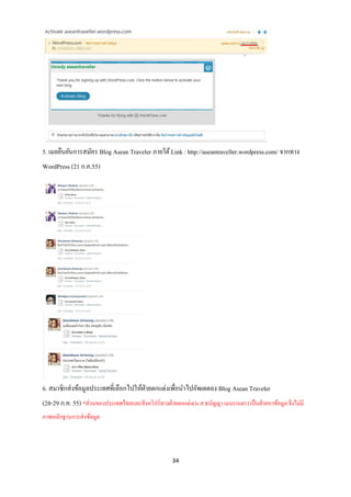 5. เมลยืนยันการสมัคร Blog Asean Traveler ภายใต้ Link : http://aseantraveller.wordpress.com/ จากทาง
WordPress (21 ก.ค.55)




6. สมาชิกส่ งข้อมูลประเทศที่เลือกไปให้ฝ่ายตกแต่งเพื่อนาไปอัพเดตลง Blog Asean Traveler
(28-29 ก.ค. 55) *ส่วนของประเทศไทยและสิ งคโปร์ทางฝ่ ายตกแต่ง(น.ส.ธนัญญา เมนะเนตร) เป็ นฝ่ ายหาข้อมูล จึงไม่มี
ภาพหลักฐานการส่งข้อมูล




                                                     34
 