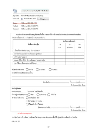 แบบประเมินความพอใจในBlogทีจดทาขึนเรื่อง 5 สถานทีท่องเทียวยอดนิยมในแต่ละประเทศสมาชิกอาเซียน
                                       ่ั    ้          ่      ่
โปรดทาเครื่ องหมาย √ ลงในช่องที่ตรงกับความเป็ นจริ ง
                                                                          ระดับความพึงพอใจ
                           หัวข้ อการประเมิน                        (3)           (2)          (1)
                                                                    มาก         ปานกลาง       น้อย
  1.เรื่ องที่นามาจัดทาลง Blog มีความน่าสนใจ
  2.การออกแบบของมีความสวยงามดึงดูดสายตา
                     ุ่
  3.ใช้งานง่าย ไม่ยงยาก
  4.ขนาด สี ตวหนังสื อ มีความชัดเจน สวยงามอ่านง่าย
                ั
  5.การใช้ภาษาสื่ อความหมายได้ชดเจน ั

สรุปผลการประเมิน                               พอใจ                        ปานกลาง                          ไม่พอใจ
ความคิดเห็นและข้ อเสนอแนะอืนๆ                     ่
...................................................................................................................................................................................................
...................................................................................................................................................................................................
                                                                                   ประเมินโดย.................................................. ชั้น............ เลขที่...............
                                                                                                                                                             โรงเรี ยนราชวินิต มัธยม
สาหรับผู้จดทา    ั
ผลคะแนนรวม .............. / 15 คะแนน โดยมีค่าเฉลี่ย ...............
             ่
ถือว่าอยูในเกณฑ์คะแนน                               พอใจ                    ปานกลาง                     ไม่พอใจ
สรุ ปผลการประเมิน                              พอใจ ถือว่า ผ่าน
                                               ปานกลาง ถือว่า ผ่าน
                                               ไม่ พอใจ ถือว่า ไม่ ผ่าน
                                                                      ผูตรวจแบบประเมิน.................................................. ชั้น............ เลขที่...............
                                                                         ้
                                                                                                                                                             โรงเรี ยนราชวินิต มัธยม
                *ตัวอย่างแบบสอบถาม
10. จัดทาแบบประเมินความพึงพอใจ Blog Asean Traveler เพื่อให้กลุ่มนักเรี ยนตัวอย่างประเมิน
(16 ส.ค. 55)

                                                                                               37
 