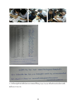 11. นักเรี ยนกลุ่มตัวอย่างเซ็นรับทราบการทดลองใช้ Blog Asean Traveler พร้อมทาแบบประเมินความพึง
พอใจ (16-17 ส.ค. 55)




                                              38
 