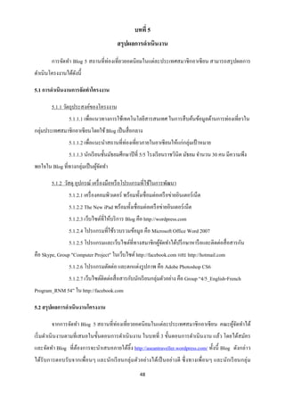 บทที่ 5
                                         สรุปผลการดาเนินงาน

        การจัดทา Blog 5 สถานที่ท่องเที่ยวยอดนิ ยมในแต่ละประเทศสมาชิ กอาเซี ยน สามารถสรุ ปผลการ
ดาเนินโครงงานได้ดงนี้
                 ั

5.1 การดาเนินงานการจัดทาโครงงาน

        5.1.1 วัตถุประสงค์ของโครงงาน
                5.1.1.1 เพื่อแนวทางการใช้เทคโนโลยีสารสนเทศ ในการสื บค้นข้อมูลด้านการท่องเที่ยวใน
กลุ่มประเทศสมาชิกอาเซี ยนโดยใช้ Blog เป็ นสื่ อกลาง
                5.1.1.2 เพื่อแนะนาสถานที่ท่องเที่ยวภายในอาเซี ยนให้แก่กลุ่มเป้ าหมาย
                5.1.1.3 นักเรี ยนชั้นมัธยมศึกษาปี ที่ 5/5 โรงเรี ยนราชวินิต มัธยม จานวน 30 คน มีความพึง
พอใจใน Blog ที่ทางกลุ่มเป็ นผูจดทา
                              ้ั

        5.1.2 วัสดุ อุปกรณ์ เครื่ องมือหรื อโปรแกรมที่ใช้ในการพัฒนา
                5.1.2.1 เครื่ องคอมพิวเตอร์ พร้อมทั้งเชื่อมต่อเครื อข่ายอินเตอร์ เน็ต
                5.1.2.2 The New iPad พร้อมทั้งเชื่อมต่อเครื อข่ายอินเตอร์ เน็ต
                5.1.2.3 เว็บไซต์ที่ให้บริ การ Blog คือ http://wordpress.com
                5.1.2.4 โปรแกรมที่ใช้รวบรวมข้อมูล คือ Microsoft Office Word 2007
                5.1.2.5 โปรแกรมและเว็บไซต์ที่ทางสมาชิกผูจดทาได้ปรึ กษาหารื อและติดต่อสื่ อสารกัน
                                                        ้ั
คือ Skype, Group "Computer Project" ในเว็บไซต์ http://facebook.com และ http://hotmail.com
                5.1.2.6 โปรแกรมตัดต่อ และตกแต่งรู ปภาพ คือ Adobe Photoshop CS6
                5.1.2.7 เว็บไซต์ติดต่อสื่ อสารกับนักเรี ยนกลุ่มตัวอย่าง คือ Group “4/5_English-French
Program_RNM 54” ใน http://facebook.com

5.2 สรุ ปผลการดาเนินงานโครงงาน

        จากการจัดทา Blog 5 สถานที่ท่องเที่ยวยอดนิ ยมในแต่ละประเทศสมาชิ กอาเซี ยน คณะผูจดทาได้
                                                                                      ้ั
เริ่ มดาเนิ นงานตามที่เสนอในขั้นตอนการดาเนิ นงาน ในบทที่ 3 ขั้นตอนการดาเนิ นงาน แล้ว โดยได้สมัคร
และจัดทา Blog ที่ตองการจะนาเสนอภายใต้ลิ้ง http://aseantraveller.wordpress.com/ ทั้งนี้ Blog ดังกล่าว
                  ้
ได้รับการตอบรั บจากเพื่อนๆ และนักเรี ยนกลุ่ ม ตัวอย่า งได้เป็ นอย่างดี ซึ่ งทางเพื่อนๆ และนักเรี ยนกลุ่ ม
                                                     48
 