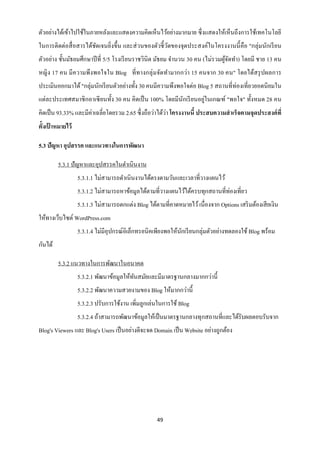 ตัวอย่างได้เข้าไปใช้ในภายหลังและแสดงความคิดเห็นไว้อย่างมากมาย ซึ่ งแสดงให้เห็นถึงการใช้เทคโนโลยี
ในการติดต่อสื่ อสารได้ชดเจนยิ่งขึ้น และส่ วนของตัวชี้ วดของจุดประสงค์ในโครงงานนี้ คือ "กลุ่มนักเรี ยน
                       ั                               ั
ตัวอย่าง ชั้นมัธยมศึกษาปี ที่ 5/5 โรงเรี ยนราชวินิต มัธยม จานวน 30 คน (ไม่รวมผูจดทา) โดยมี ชาย 13 คน
                                                                               ้ั
หญิง 17 คน มีความพึงพอใจใน Blog ที่ทางกลุ่ มจัดทามากกว่า 15 คนจาก 30 คน" โดยได้สรุ ปผลการ
ประเมินออกมาได้ "กลุ่มนักเรี ยนตัวอย่างทั้ง 30 คนมีความพึงพอใจต่อ Blog 5 สถานที่ท่องเที่ยวยอดนิ ยมใน
                                                                   ่
แต่ละประเทศสมาชิ กอาเซี ยนทั้ง 30 คน คิดเป็ น 100% โดยมีนกเรี ยนอยูในเกณฑ์ "พอใจ" ทั้งหมด 28 คน
                                                         ั
คิดเป็ น 93.33% และมีค่าเฉลี่ยโดยรวม 2.65 ซึ่ งถือว่าได้วา โครงงานนี้ ประสบความสาเร็ จตามจุดประสงค์ ที่
                                                         ่
ตั้งเปาหมายไว้
      ้

5.3 ปัญหา อุปสรรค และแนวทางในการพัฒนา

         5.3.1 ปัญหาและอุปสรรคในดาเนินงาน
                 5.3.1.1 ไม่สามารถดาเนินงานได้ตรงตามวันและเวลาที่วางแผนไว้
                                                                             ่
                 5.3.1.2 ไม่สามารถหาข้อมูลได้ตามที่วางแผนไว้ได้ครบทุกสถานที่ทองเที่ยว
                 5.3.1.3 ไม่สามารถตกแต่ง Blog ได้ตามที่คาดหมายไว้ เนื่องจาก Options เสริ มต้องเสี ยเงิน
ให้ทางเว็บไซต์ WordPress.com
                 5.3.1.4 ไม่มีอุปกรณ์อิเล็กทรอนิคเพียงพอให้นกเรี ยนกลุ่มตัวอย่างทดลองใช้ Blog พร้อม
                                                            ั
กันได้

         5.3.2 แนวทางในการพัฒนาในอนาคต
                 5.3.2.1 พัฒนาข้อมูลให้ทนสมัยและมีมาตรฐานกลางมากกว่านี้
                                        ั
                 5.3.2.2 พัฒนาความสวยงามของ Blog ให้มากกว่านี้
                 5.3.2.3 ปรับการใช้งาน เพิ่มลูกเล่นในการใช้ Blog
                 5.3.2.4 ถ้าสามารถพัฒนาข้อมูลให้เป็ นมาตรฐานกลางทุกสถานที่และได้รับผลตอบรับจาก
Blog's Viewers และ Blog's Users เป็ นอย่างดีจะจด Domain เป็ น Website อย่างถูกต้อง




                                                   49
 