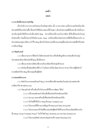 บทที่ 1
                                                     บทนา

1.1 แนวคิดทีมาและความสาคัญ
            ่
         เนื่ องในปี 2558 ประเทศไทยจะเริ่ ม เข้า สู่ อาเซี ย น ทั้ง 10 ประเทศรวมทั้ง ประเทศไทยก็ จะเปิ ด
ประเทศให้เข้าหากันง่ายขึ้น ซึ่ งจะทาให้มีอิสรภาพมากขึ้นในทุก ๆ ด้านกับประเทศที่เป็ นสมาชิ ก ดังนั้นทาง
สมาชิ ก กลุ่ ม จึ ง ได้ป รึ ก ษากันที่ จะจัดทา Blog สถานที่ ท่ องเที่ ย วภายในอาเซี ย น ที่ เป็ นที่ นิย มกันในหมู่
นักท่องเที่ยว โดยตั้งใจจะทาให้คล้าย Guide Book แต่ปรับเปลี่ ยนโดยนาสถานที่ที่เป็ นที่นิยมภายใน 10
ประเทศของกลุ่มอาเซี ยน มาไว้ใน Blog เดี ยวกันโดยจะแบ่งเป็ นหมวดหมู่เป็ นแต่ละประเทศเพื่อให้ง่ายต่อ
การสื บหาข้อมูล

1.2 วัตถุประสงค์
         1.2.1 เพื่อแนวทางการใช้เทคโนโลยีสารสนเทศ ในการสื บค้นข้อมูลด้านการท่องเที่ยวในกลุ่ม
ประเทศสมาชิกอาเซียนโดยใช้ Blog เป็ นสื่ อกลาง
         1.2.2 เพื่อแนะนาสถานที่ท่องเที่ยวภายในอาเซี ยนให้แก่กลุ่มเป้ าหมาย
         1.2.3 นักเรี ยนชั้นมัธยมศึกษาปี ที่ 5/5 โรงเรี ยนราชวินิต มัธยม จานวน 30 คน (ไม่รวมผูจดทา) มี
                                                                                              ้ั
ความพึงพอใจใน Blog ที่ทางกลุ่มเป็ นผูจดทา
                                     ้ั

1.3 ขอบเขตโครงงาน
         1.3.1 จัดทาโครงงานคอมพิวเตอร์ Blog 5 สถานที่ท่องเที่ยวยอดนิยมในแต่ละประเทศสมาชิก
อาเซียน ด้วย WordPress.com
         1.3.2 วัสดุ อุปกรณ์ เครื่ องมือหรื อโปรแกรมที่ใช้ในการพัฒนา ได้แก่
                   1.3.2.1 เครื่ องคอมพิวเตอร์ พร้อมทั้งเชื่อมต่อเครื อข่ายอินเตอร์ เน็ต
                   1.3.2.2 The New iPad พร้อมทั้งเชื่อมต่อเครื อข่ายอินเตอร์ เน็ต
                   1.3.2.3 เว็บไซต์ที่ให้บริ การ Blog คือ http://wordpress.com
                   1.3.2.4 โปรแกรมที่ใช้รวบรวมข้อมูล คือ Microsoft Office Word 2007
                   1.3.2.5 โปรแกรมและเว็บไซต์ที่ทางสมาชิกผูจดทาได้ปรึ กษาหารื อและติดต่อสื่ อสารกัน
                                                           ้ั
คือ Skype, Group "Computer Project" ในเว็บไซต์ http://facebook.com และ http://hotmail.com
                   1.3.2.6 โปรแกรมตัดต่อ และตกแต่งรู ปภาพ คือ Adobe Photoshop CS6


                                                        1
 