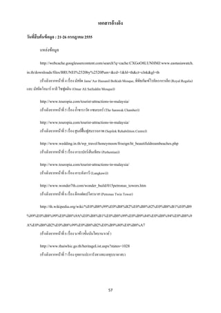 เอกสารอ้างอิง

วันทีสืบค้ นข้ อมูล : 21-26 กรกฎาคม 2555
     ่

        แหล่งข้อมูล

        http://webcache.googleusercontent.com/search?q=cache:CXGoO8LUNHMJ:www.eastasiawatch.
in.th/downloads/files/BRUNEI%2520by%2520Pum+&cd=1&hl=th&ct=clnk&gl=th
        (อ้างอิงจากหน้าที่ 4 เรื่ อง มัสยิด Jame’Asr Hassanil Bolkiah Mosque, พิพิธภัณฑ์โรยัลเรกกาเลีย (Royal Regalia)
และ มัสยิดโอมาร์ อาลี ไซฟูดดิน (Omar Ali Saifuddin Mosque))

        http://www.touropia.com/tourist-attractions-in-malaysia/
        (อ้างอิงจากหน้าที่ 5 เรื่ อง ถ้ าซาราวัค แซมเบอร์ (The Sarawak Chamber))

        http://www.touropia.com/tourist-attractions-in-malaysia/
        (อ้างอิงจากหน้าที่ 5 เรื่ อง ศูนย์ฟ้ื นฟูสมรรถภาพ (Sepilok Rehabilition Centre))

        http://www.wedding.in.th/wp_travel/honeymoon/froeign/ht_beautifuldreambeaches.php
        (อ้างอิงจากหน้าที่ 5 เรื่ อง เกาะเปอร์เฮ็นเทียน (Perhentian))

        http://www.touropia.com/tourist-attractions-in-malaysia/
        (อ้างอิงจากหน้าที่ 6 เรื่ อง เกาะลังกาวี (Langkawi))

        http://www.wonder7th.com/wonder_build/015petronas_towers.htm
        (อ้างอิงจากหน้าที่ 6 เรื่ อง ตึกแฝดเปโตรนาส (Petronas Twin Tower)

        http://th.wikipedia.org/wiki/%E0%B8%99%E0%B8%B2%E0%B8%82%E0%B8%B1%E0%B9
%89%E0%B8%99%E0%B8%9A%E0%B8%B1%E0%B8%99%E0%B9%84%E0%B8%94%E0%B8%9
A%E0%B8%B2%E0%B8%99%E0%B8%B2%E0%B9%80%E0%B8%A7
        (อ้างอิงจากหน้าที่ 6 เรื่ อง นาข้าวขั้นบันไดบานาเวย์ )

        http://www.thaiwhic.go.th/heritageList.aspx?states=1028
        (อ้างอิงจากหน้าที่ 7 เรื่ อง อุทยานปะการังทางทะเลทุบบาตาฮะ)




                                                               57
 