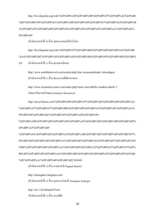 http://th.wikipedia.org/wiki/%E0%B8%AD%E0%B8%B8%E0%B8%97%E0%B8%A2%E0%B8
%B2%E0%B8%99%E0%B9%81%E0%B8%AB%E0%B9%88%E0%B8%87%E0%B8%8A%E0%B8%B
2%E0%B8%95%E0%B8%B4%E0%B9%82%E0%B8%84%E0%B9%82%E0%B8%A1%E0%B9%82%
E0%B8%94
     (อ้างอิงจากหน้าที่ 10 เรื่ อง อุทยานแห่งชาติโคโมโด)

     http://th.wikipedia.org/wiki/%E0%B8%97%E0%B8%B0%E0%B9%80%E0%B8%A5%E0%B8
%AA%E0%B8%B2%E0%B8%9A%E0%B8%AD%E0%B8%B4%E0%B8%99%E0%B9%80%E0%B8%
A5   (อ้างอิงจากหน้าที่ 11 เรื่ อง ทะเลสาบอินเล)

     http://www.earththaitravel.com/content.php?trip=myanmar&topic=shwedagon
     (อ้างอิงจากหน้าที่ 11 เรื่ อง พระมหาเจดียชเวดากอง)
                                              ์

     http://www.myanmar-center.com/index.php?name=travel&file=readtravel&id=3
     (วัดมหากันดายงค์ (Maha Gandayon Monastery))

     http://travel.thaiza.com/%E0%B9%80%E0%B8%97%E0%B8%B5%E0%B9%88%E0%B8%A2
%E0%B8%A7%E0%B8%97%E0%B8%B0%E0%B9%80%E0%B8%A5%E0%B8%9E%E0%B8%A1%
E0%B9%88%E0%B8%B2-%E0%B8%95%E0%B8%AD%E0%B8%99-
%E0%B8%AB%E0%B8%B2%E0%B8%94%E0%B8%AE%E0%B8%B2%E0%B8%9B%E0%B8%B2%
E0%B8%A5%E0%B8%B5-
%E0%B8%8A%E0%B8%B2%E0%B8%A2%E0%B8%AB%E0%B8%B2%E0%B8%94%E0%B8%97%
E0%B8%B5%E0%B9%88%E0%B8%A1%E0%B8%B5%E0%B8%8A%E0%B8%B7%E0%B9%88%E0
%B8%AD%E0%B9%80%E0%B8%AA%E0%B8%B5%E0%B8%A2%E0%B8%87%E0%B8%97%E0%
B8%B5%E0%B9%88%E0%B8%AA%E0%B8%B8%E0%B8%94%E0%B9%83%E0%B8%99%E0%B8
%9E%E0%B8%A1%E0%B9%88%E0%B8%B2/244242/
     (อ้างอิงจากหน้าที่ 12 เรื่ อง หาดฮาปาลี (Ngapali Beach))

     http://alaungdaw.blogspot.com/
     (อ้างอิงจากหน้าที่ 12 เรื่ อง อุทยานแห่งชาติ Alaungdaw Kathapa)

     http://xn--12c2da4ejub5f.net/
     (อ้างอิงจากหน้าที่ 13 เรื่ อง เกาะพีพี)

                                                       59
 