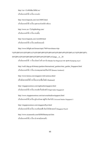 http://xn--12c4b9dhc3fd9d.ws/
     (อ้างอิงจากหน้าที่ 14 เรื่ อง เกาะเต่า)

     http://travel.kapook.com/view36093.html
     (อ้างอิงจากหน้าที่ 14 เรื่ อง อุทยานแห่งชาติอ่าวพังงา)

     http://www.xn--72c9aj6bo9etg.com/
     (อ้างอิงจากหน้าที่ 15 เรื่ อง สวนผึ้ง)

     http://travel.kapook.com/view684.html
     (อ้างอิงจากหน้าที่ 16 เรื่ อง ดอยอินทนนท์)

     http://www.hflight.net/forums/topic/7669-travelmaxs-trip-
%E0%B8%9A%E0%B8%A3%E0%B8%B9%E0%B9%84%E0%B8%99%E0%B8%A1%E0%B8%B5%
E0%B8%AD%E0%B8%B0%E0%B9%84%E0%B8%A3/page__st__20
     (อ้างอิงจากหน้าที่ 17 เรื่ อง บันดาร์ เสรี เบกาวัน (Bandar Seri Begawan) และ ชุมชน Kampong Ayer)

     http://web3.dnp.go.th/botany/gardens/International_gardens/inter_garden_Singapore.html
     (อ้างอิงจากหน้าที่ 17 เรื่ อง สวนพฤกษศาสตร์สิงคโปร์ (Botanic Gardents))

     http://www.hotsia.com/singapore-info/sentosa.shtml
     (อ้างอิงจากหน้าที่ 18 เรื่ อง เกาะเซ็นโตซ่า (Sentosa))

     http://singaporeontour.com/nightsafarisingapore.html
     (อ้างอิงจากหน้าที่ 19 เรื่ อง สวนสัตว์ไนท์ซาฟารี (Night Safari Singapore))

     http://www.singaporeontour.com/universalstudiossingapore.html
     (อ้างอิงจากหน้าที่ 20 เรื่ อง ยูนิเวอร์แซล สตูดิโอ สิ งคโปร์ ( Universal Studios Singapore) )

     http://singaporeontour.com/singaporeflyer.html
     (อ้างอิงจากหน้าที่ 20 เรื่ อง กระเช้าลอยฟ้ า สิ งคโปร์ฟลายเออร์ (Singapore Flyer))

     http://www.oceansmile.com/KHM/Buntaysari.htm
     (อ้างอิงจากหน้าที่ 21 เรื่ อง ปราสาทบันทายสรี )




                                                         60
 