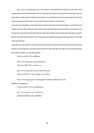 http://www.travellifethailand.com/%E0%B8%A3%E0%B8%B2%E0%B8%A2%E0%B8%A5%E
0%B8%B0%E0%B9%80%E0%B8%AD%E0%B8%B5%E0%B8%A2%E0%B8%94%E0%B8%AA%E0
%B8%96%E0%B8%B2%E0%B8%99%E0%B8%97%E0%B8%B5%E0%B9%88%E0%B8%99%E0%B
9%88%E0%B8%B2%E0%B8%AA%E0%B8%99%E0%B9%83%E0%B8%88-
%E0%B8%97%E0%B8%A3%E0%B8%B4%E0%B8%9B%E0%B9%80%E0%B8%A7%E0%B9%89%E
0%B8%AE%E0%B8%AD%E0%B8%A2%E0%B8%AD%E0%B8%B1%E0%B8%99/%E0%B8%A7%E
0%B8%B1%E0%B8%94%E0%B9%80%E0%B8%88%E0%B8%94%E0%B8%B5%E0%B8%A2%E0%
B9%8C%E0%B9%80%E0%B8%97%E0%B8%B5%E0%B8%A2%E0%B8%99%E0%B8%A1%E0%B8
%B9%E0%B9%88-
%E0%B8%A7%E0%B8%B1%E0%B8%94%E0%B9%80%E0%B8%88%E0%B8%94%E0%B8%B5%E
0%B8%A2%E0%B9%8C%E0%B9%80%E0%B8%97%E0%B8%B5%E0%B8%A2%E0%B8%99%E0%
B8%AB%E0%B8%A1%E0%B8%B8.html
      (อ้างอิงจากหน้าที่ 25 เรื่ อง เจดียเ์ ทียนมู่)

      http://www.oceansmile.com/Lao/lao2.htm
      (อ้างอิงจากหน้าที่ 26 เรื่ อง หลวงพระบาง)

      http://www.oceansmile.com/Lao/laoner1Day.htm
      (อ้างอิงจากหน้าที่ 26-27 เรื่ อง ประตูชยลาว และ วังเวียง)
                                             ั

      http://www.bloggang.com/mainblog.php?id=dhamma-dd&month=23-10-
2009&group=8&gblog=4
      (อ้างอิงจากหน้าที่ 27 เรื่ อง มหานทีสีพนดอน)
                                             ั

      http://www.oceansmile.com/Lao/haihin.htm
      (อ้างอิงจากหน้าที่ 28 เรื่ อง ทุ่งไหหิ น)




                                                        62
 