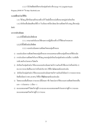 1.3.2.7 เว็บไซต์ติดต่อสื่ อสารกับกลุ่มตัวอย่าง คือ Group “4/5_English-French
Program_RNM 54” ใน http://facebook.com

1.4 ผลทีคาดว่าจะได้ รับ
        ่
        1.4.1 ได้ Blog ที่สาเร็ จตามเป้ าหมายที่วางไว้ โดยมีเนื้อหาแบ่งเป็ นหมวดหมู่อย่างเรี ยบร้อย
        1.4.2 นักเรี ยนชั้นมัธยมศึกษาปี ที่ 5/5 โรงเรี ยนราชวินิต มัธยม มีความพึงพอใจใน Blog ที่ทางกลุ่ม
จัดทา

1.5 การประเมินผล
        1.5.1 ตัวชี้วดด้านประสิ ทธิ ภาพ
                     ั
                1.5.1.1 สามารถดาเนินงานได้ตามตารางปฎิบติงานที่วางไว้ได้ตามกาหนดเวลา
                                                      ั
        1.5.2 ตัวชี้วดด้านประสิ ทธิ ผล
                     ั
                1.5.2.1 แบบประเมินผลความพึงพอใจของกลุ่มเป้ าหมาย

    o แบบประเมินความพึงพอใจของกลุ่มเป้ าหมาย จากแบบสอบถามที่ทางกลุ่มเป้ าหมายได้ประเมิน
    o การประเมินความพึงพอใจในการใช้ Blog ของกลุ่มนักเรี ยนในกลุ่มตัวอย่าง แบ่งเป็ น 3 ระดับคือ
        ระดับ พอใจ-ปานกลาง-ไม่พอใจ
    o นักเรี ยนในกลุ่มตัวอย่าง ให้คะแนนแบบประเมินผล"พอใจ"รวมกันแล้วได้มากกว่าหรื อเท่ากับ 15
        คน จาก 30 คน คิดเป็ นมากกว่าหรื อเท่ากับ 50% ให้ถือว่าผ่านเกณฑ์แบบประเมิน
    o นักเรี ยนในกลุ่มตัวอย่าง ให้คะแนนแบบประเมินผล"พอใจ"รวมกันแล้วน้อยกว่า 15 คนจาก 30 คน
        คิดเป็ นน้อยกว่า 50% (0-49%) ให้ถือว่าไม่ ผ่านเกณฑ์แบบประเมิน
    o โดยคะแนนเต็มทั้งหมด 15 คะแนน มีท้ งหมด 5 ข้อ โดยแบ่งการให้คะแนนความพึงพอใจออกเป็ น
                                        ั
        มาก = 3 ปานกลาง = 2 น้อย = 1
                               ่                                      ่
    o คะแนนของเกณฑ์"ไม่พอใจ"อยูที่ 5-8 คะแนน คะแนนของเกณฑ์"ปานกลาง"อยูที่ 9-11 คะแนน
                              ่
        คะแนนของเกณฑ์"พอใจ"อยูที่ 12-15 คะแน




                                                     2
 