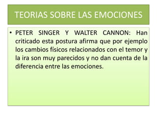 TEORIAS SOBRE LAS EMOCIONES
• PETER SINGER Y WALTER CANNON: Han
criticado esta postura afirma que por ejemplo
los cambios físicos relacionados con el temor y
la ira son muy parecidos y no dan cuenta de la
diferencia entre las emociones.
 
