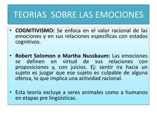 TEORIAS SOBRE LAS EMOCIONES
• COGNITIVISMO: Se enfoca en el valor racional de las
emociones y en sus relaciones especificas con estados
cognitivos.
• Robert Solomon o Martha Nussbaum: Las emociones
se definen en virtud de sus relaciones con
proposiciones y, con juicios. Ej: sentir ira hacia un
sujeto es juzgar que ese sujeto es culpable de alguna
ofensa, lo que implica una actividad racional.
• Esta teoría excluye a seres animales como a humanos
en etapas pre lingüísticas.
 