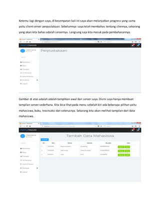 Ketemu lagi dengan saya, di kesempatan kali ini saya akan melanjutkan progress yang sama
yaitu client server perpustakaan. Sebelumnya saya telah membahas tentang cliennya, sekarang
yang akan kita bahas adalah servernya. Langsung saja kita masuk pada pembahasannya.
Gambar di atas adalah adalah tamplikan awal dari server saya. Disini saya hanya membuat
tampilan server sederhana. Kita bisa lihat pada menu sebelah kiri ada beberapa pilihan yaitu
mahasiswa, buku, trasnsaksi dan seterusnya. Sekarang kita akan melihat tampilan dari data
mahasiswa.
 