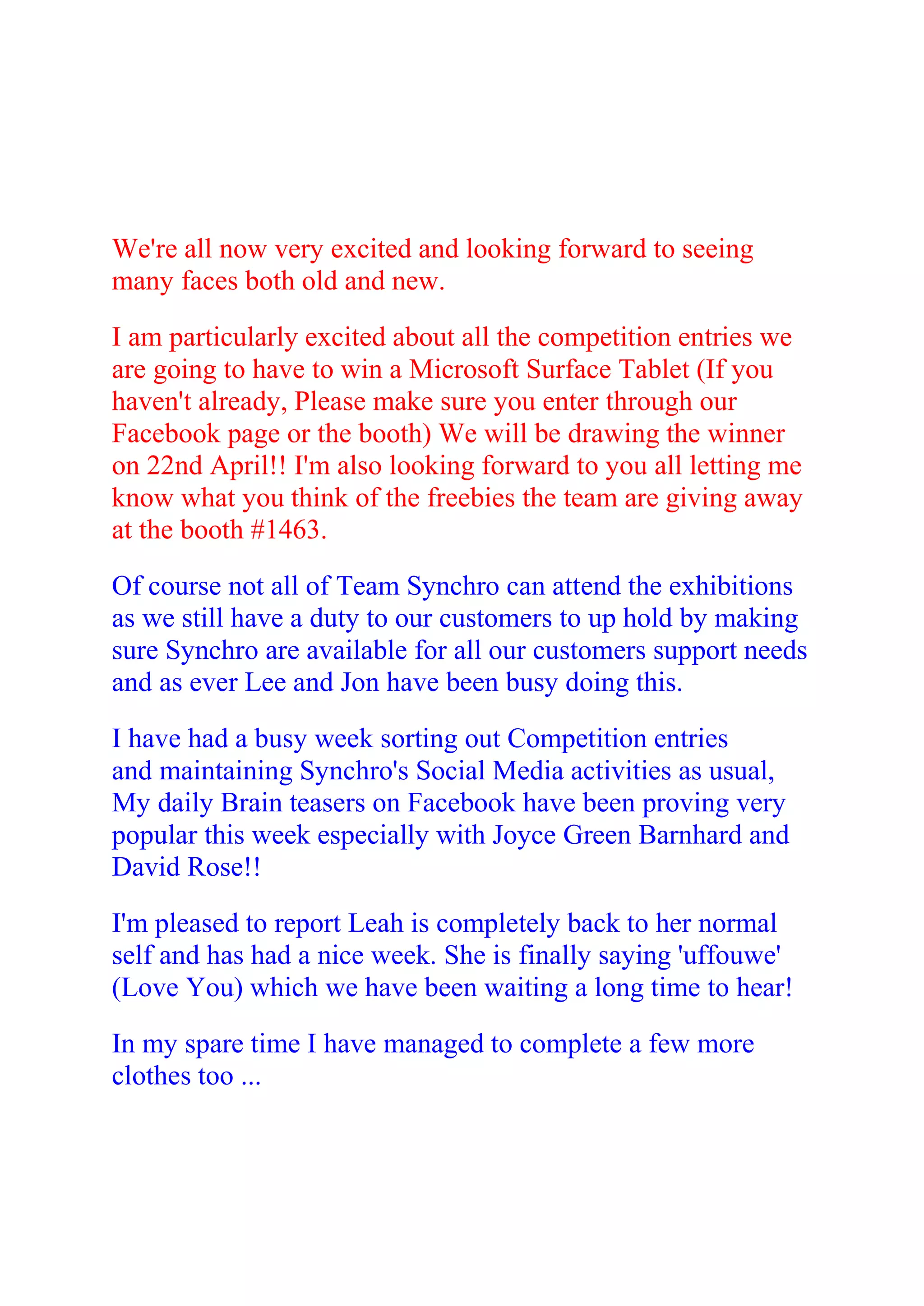 We're all now very excited and looking forward to seeing
many faces both old and new.

I am particularly excited about all the competition entries we
are going to have to win a Microsoft Surface Tablet (If you
haven't already, Please make sure you enter through our
Facebook page or the booth) We will be drawing the winner
on 22nd April!! I'm also looking forward to you all letting me
know what you think of the freebies the team are giving away
at the booth #1463.

Of course not all of Team Synchro can attend the exhibitions
as we still have a duty to our customers to up hold by making
sure Synchro are available for all our customers support needs
and as ever Lee and Jon have been busy doing this.

I have had a busy week sorting out Competition entries
and maintaining Synchro's Social Media activities as usual,
My daily Brain teasers on Facebook have been proving very
popular this week especially with Joyce Green Barnhard and
David Rose!!

I'm pleased to report Leah is completely back to her normal
self and has had a nice week. She is finally saying 'uffouwe'
(Love You) which we have been waiting a long time to hear!

In my spare time I have managed to complete a few more
clothes too ...
 