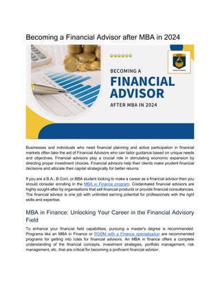 Becoming a Financial Advisor after MBA in 2024
Businesses and individuals who need financial planning and active participation in financial
markets often take the aid of Financial Advisors who can tailor guidance based on unique needs
and objectives. Financial advisors play a crucial role in stimulating economic expansion by
directing proper investment choices. Financial advisors help their clients make prudent financial
decisions and allocate their capital strategically for better returns.
If you are a B.A., B.Com, or BBA student looking to make a career as a financial advisor then you
should consider enrolling in the MBA in Finance program. Credentialed financial advisors are
highly sought-after by organisations that sell financial products or provide financial consultancies.
The financial advisor is one job with unlimited earning potential for professionals with the right
skills and expertise.
MBA in Finance: Unlocking Your Career in the Financial Advisory
Field
To enhance your financial field capabilities, pursuing a master's degree is recommended.
Programs like an MBA in Finance or PGDM with a Finance specialization are recommended
programs for getting into roles for financial advisors. An MBA in finance offers a complete
understanding of the financial concepts, investment strategies, portfolio management, risk
management, etc. that are critical for becoming a proficient financial advisor.
 