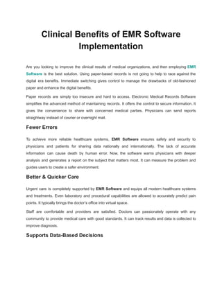Clinical Benefits of EMR Software
Implementation
Are you looking to improve the clinical results of medical organizations, and then employing EMR
Software is the best solution. Using paper-based records is not going to help to race against the
digital era benefits. Immediate switching gives control to manage the drawbacks of old-fashioned
paper and enhance the digital benefits.
Paper records are simply too insecure and hard to access. Electronic Medical Records Software
simplifies the advanced method of maintaining records. It offers the control to secure information. It
gives the convenience to share with concerned medical parties. Physicians can send reports
straightway instead of courier or overnight mail.
Fewer Errors
To achieve more reliable healthcare systems, EMR Software ensures safety and security to
physicians and patients for sharing data nationally and internationally. The lack of accurate
information can cause death by human error. Now, the software warns physicians with deeper
analysis and generates a report on the subject that matters most. It can measure the problem and
guides users to create a safer environment.
Better & Quicker Care
Urgent care is completely supported by EMR Software and equips all modern healthcare systems
and treatments. Even laboratory and procedural capabilities are allowed to accurately predict pain
points. It typically brings the doctor’s office into virtual space.
Staff are comfortable and providers are satisfied. Doctors can passionately operate with any
community to provide medical care with good standards. It can track results and data is collected to
improve diagnosis.
Supports Data-Based Decisions
 