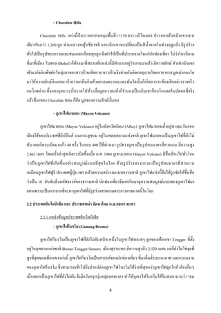 - Chocolate Hills

        Chocolate Hills แห่ งนี้ เรี ยงรายครอบคลุมพื้นที่ราว 50 ตารางกิโลเมตร ประกอบด้วยเนินเขาแบบ
เดี ยวกันกว่า 1,260 ลูก ท่ามกลางหญ้าเขี ยวขจี และเนิ นเขาจะเปลี่ ยนเป็ นสี น้ าตาลในช่ วงฤดูแล้ง มี รูปร่ าง
  ่                                                                    ั               ่
ทัวไปเป็ นรู ปทรงกรวยและสมมาตรเกือบทุกลูก จึงทาให้เป็ นที่ประหลาดใจแก่นกท่องเที่ยว ไม่วาใครก็ตาม
                                                                ่่
ที่มาที่เมือง โบฮอล (Bohol) ก็ตองมาที่สถานที่แหล่งนี้ มีตานานอยูวานานมาแล้ว มีควายยักษ์ ตัวเท่าเนิ นเขา
                               ้
เข้ามากัดกินพืชผักในทุ่งนาของชาวบ้านเสี ยหาย ชาวบ้านจึงช่วยกันคิดกลอุบายโดยหาอาหารบูดเน่ากองโต
มาให้ควายยักษ์กินแทน เจ้าควายกลื นกิ นด้วยความตะกละและทันใดนั้นก็เกิ ดอาการท้องเสี ยอย่างรวดเร็ ว
จนวิ่งพล่าน ทิ้งกองอุจจาระเรี่ ยราดไปทัว เมื่อมูลควายแห้งก็จาแลงเป็ นเนิ นเขาช็อกโกแลตในบัดดลที่จริ ง
                                       ่
แล้วที่มาของ Chocolate Hills ก็คือ มูลของความยักษ์น้ นเอง
                                                     ั

                 - ภูเขาไฟมายอน (Mayon Volcano)

                                        ่                                         ่
        ภูเขาไฟมายอน (Mayon Volcano) อยูในจังหวัดอัลเบ (Albay) ภูเขาไฟมายอนตั้งอยูทางตะวันออก
                                             ่
เฉียงใต้ของประเทศฟิ ลิปปิ นส์ บนเกาะลูซอน อยูในเขตอุทยานแห่ งชาติ ภูเขาไฟมายอนเป็ นภูเขาไฟที่ยงไม่
                                                                                              ั
                                                   ่
ดับ เคยเกิ ดระเบิดมาแล้ว 40 ครั้ง ในรอบ 400 ปี ที่ผานมา รู ปทรงภูเขาเป็ นรู ปสมมาตรที่สวยงาม มีความสู ง
2,462 เมตร โดยครั้งล่าสุ ดเกิดระเบิดขึ้นเมื่อ ค.ศ. 1984 ภูเขามายอน (Mayon Volcano) มีชื่อเสี ยงไปทัวโลก
                                                                                                   ่
ว่าเป็ นภูเขาไฟที่ เกิ ดขึ้ นอย่างสมบูรณ์ แบบที่ สุดในโลก ด้วยรู ปร่ างทรงกรวย เป็ นรู ปสมมาตรที่ส วยงาม
เหมือนภูเขาไฟฟูจิ ประเทศญี่ปุ่น เพราะด้วยความสง่างามแบบธรรมชาติ ภูเขาไฟแห่ งนี้ จึงได้ถูกจัดให้ข้ ึนชื่ อ
                                                                 ั
ว่าเป็ น 10 อันดับสิ่ งมหัศจรรย์ของธรรมชาติ นักท่องเที่ยวจึงแห่ กนมาดูความสมบูรณ์ แบบของภูเขาไฟมา
ยอนเพราะเป็ นการยากที่จะหาภูเขาไฟที่มีรูปร่ างสวยงามตระการตาขนาดนี้ในโลก

2.2 ประเทศอินโดนีเซีย และ ประเทศพม่ า จัดหาโดย น.ส.กชกร ทะสา

        2.2.1 แหล่งข้อมูลประเทศอินโดนี เซี ย
                 - ภูเขาไฟโบรโม (Gunung Bromo)

        ภูเขาไฟโบรโมเป็ นภูเขาไฟที่ยงไม่ดบสนิ ท หนึ่งในภูเขาไฟหลายๆ ลูกของเทือกเขา Tengger ที่ต้ ง
                                    ั ั                                                          ั
อยูในอุทยานแห่ งชาติ Bromo-Tengger-Semeru เมืองสุ ราบายา มีความสู งถึง 2,329 เมตร แต่ก็ยงไม่ใช่จุดที่
   ่                                                                                    ั
สู งที่สุดของเทือกเขาแห่งนี้ ภูเขาไฟโบรโมเป็ นสวรรค์ของนักท่องเที่ยว ที่มาดื่มด่าบรรยากาศ และความงาม
ของภูเขาไฟโบรโม ซึ่ งสามารถเข้าไปถึงปากปล่องภูเขาไฟโบรโมได้ง่ายที่สุดกว่าภูเขาไฟลูกใกล้ เคียงอื่นๆ
เนื่องจากเป็ นภูเขาไฟที่ยงไม่ดบ จึงมีควันครุ กรุ่ นอยูตลอดเวลา ทาให้ภูเขาไฟโบรโมได้รับสมยานามว่า “ลม
                         ั ั                          ่

                                                     8
 