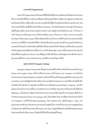 - หาดฮาปาลี (Ngapali Beach)

         หาดฮาปาลี (Ngapali Beach) คือชายหาดที่มีชื่อเสี ยงที่สุดในประเทศพม่าและเป็ นจุดหมายปลายทาง
ด้านการ ท่องเที่ยวที่ได้รับความนิยมมากที่สุดแห่งหนึ่งของพม่าอีกด้วย แต่เนื่ องจากเหตุผลทางการเมืองของ
พม่า จึ ง ส่ ง ผลให้สถานที่ ท่ องเที่ ยวสวยๆส่ วนใหญ่ ไม่ เป็ นที่ รู้จกในหมู่นักท่ องเที่ ยวต่า งชาติ มากนัก โดย
                                                                       ั
                  ่
ชายหาดแห่ งนี้ อยูในเขตพื้นที่ของจังหวัดตังตแว(Thandwe) จังหวัดในเขตปกครองของรัฐยะไข่ (Rakhine)
                                          ่
รัฐที่ต้ งอยู่ทางทิ ศตะวันตกของประเทศสหภาพพม่า ชายหาดอยู่ห่างจากตัวเมืองประมาณ 7 กิ โลเมตร (4
         ั
ไมล์) โดยชายหาดนั้นทอดยาวขนานไปกับชายฝั่ ง ประมาณ 3 กิ โลเมตร (2 ไมล์) และสามารถมองเห็ น
มหาสมุทร อินเดีย (Indian Ocean) ได้อย่างชัดเจนอีกด้วย สาหรับการหาที่พกในบริ เวณหาดหาดฮาปาลีน้ น
                                                                     ั                        ั
แน่นอนว่าการที่ได้รับการส่ งเสริ มให้เป็ นแหล่งท่องเที่ยวหลักๆของพม่า ย่อมมีโรงแรมและรี สอร์ ทจานวน
หลายแห่งไว้ คอยบริ การนักท่องเที่ยวแต่ก็ยงถือว่ามีไม่มากจนเกินไปนัก ซึ่ งแต่ละแห่ งก็ลวนมีความแตกต่าง
                                         ั                                            ้
กันไปตามคุณภาพของที่พกโดยอาจมีท้ งราคา เบาๆไปจนถึงแพงสุ ดๆ นอกจากนี้ บริ เวณชายหาดหาดฮาปาลี
                     ั           ั
ยังเป็ นที่ ต้ งของหมู่บานชาวประมง สถานที่ ที่คุณจะได้ชมวิถีงชิ จความเป็ นอยู่ของคนในท้องถิ่ น ชมการ
               ั        ้
ประมงแบบพื้นบ้าน การตาก ปลาริ มชายหาด รวมไปถึงการขนส่ งโดยการใช้วว
                                                                 ั

                  - อุทยานแห่ งชาติ Alaungdaw Kathapa

         Alaungdaw Kathapa Notional Park เป็ นอุทยานแห่งชาติที่รวมถึงอ่างกักเก็บน้ าบนของแม่น้ า Petpa,
Patolon และTaungdwin Petpa แม่น้ าแควเป็ นของ Patolon แม่น้ า Patolon และ Taungdwin ระบายน้ าส่ วน
ตะวันออกและตะวันตกของอุทยานฯ ตามลาดับ แม่น้ าเหล่านี้ไหลเหนือในหุ บเขาสู งชันด้านแยกออกจากกัน
และกลับจาก หุ บเขาที่อยู่ติดกันไปทางทิ ศตะวันตกและทิศตะวันออกตามแนวเหนื อใต้ยาวที่ เพิ่มขึ้ นเป็ น
เอนไซม์จากปี 2000 ถึงกว่า 4000 ฟุต เหล่านี้ สันเขาขนานคือชุ ดของcuestasลักษณะ escarpments ค่อนข้าง
สู ง ชันบนใบหน้า ตะวัน ออกที่ มี ค วามลาดชัน ปานกลางในทิ ศ ตะวัน ตกสั น เขาที่ โดดเด่ น เป็ นที่ รู้จ ัก กัน
Mahudaung เป็ นสันเขาทางทิศตะวันออกในสวนสาธารณะและก็ฟอร์ มลุ่มน้ าระหว่างหุ บเขาตัดสิ นในวง
กว้างของChindwinและ Patolon และ drainages Petpa ไปทางทิศตะวันตก ทางทิศตะวันตกไกลออกไปเกิน
กว่า Taungdwin แม่น้ าอีกสันเขาสู ง Ponnyadaung, ถึงความสู งของ 4263 ฟุตที่ Hlaingma Taung และ
รู ปแบบพรมแดนด้านตะวันตกของสวนสาธารณะในฤดูฝนน้ าตก ขนาดเล็กจานวนมากปรากฏอยูเ่ หนื อหุ บ
เขาโดยเฉพาะตามต้นน้ าลาธารของแม่น้ า Patolon และ Petpa ในฤดูแล้งเดือนมีนาคมถึงเดือนพฤษภาคมของ
ลาธารขนาดเล็กแห้ง มีจานวนของ น้ าพุยนต้นที่ให้แม่น้ าสายสาคัญที่ไหลอยู่
                                    ื



                                                       12
 