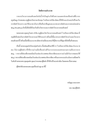 กิตติกรรมประกาศ

        รายงานโครงการคอมพิ วเตอร์ ฉ บับ นี้ ส าเร็ จลุ ล่ วงไปด้วยความเมตตาช่ วยเหลื ออย่า งดี ยิ่ง จาก
ครู ชนิษฎา กาแพงทอง ครู ผสอนวิชาภาษาอังกฤษ โรงเรี ยนราชวินิต มัธยม ที่ให้คาแนะนาและคาปรึ กษาใน
                         ู้
การจัดทาโครงการ และให้แนวทางในการสื บค้นหาข้อมูลและแนวทางการจัดทาและการตกแต่งลงผ่าน
Blog (WordPress) อีกทั้งเป็ นที่ปรึ กษาในด้านวิชาการและการจัดทาโครงการคอมพิวเตอร์

        ขอขอบพระคุ ณครู โอฬาร คาจีน ครู ผสอนวิชาโครงการคอมพิวเตอร์ โรงเรี ยนราชวินิต มัธยม ที่
                                         ู้
อนุมติเห็นชอบในการจัดทาโครงการและให้คาแนะนา พร้อมทั้งชี้ แนวทางการจัดทาโครงร่ างและโครงการ
    ั
คอมพิวเตอร์ น้ ี พร้อมทั้งยังชี้แนะแนวทางคิดหาค่าเฉลี่ยและสอนให้รู้จกการแก้ปัญหาที่เกิดขึ้นด้วยตนเอง
                                                                    ั

        ท้ายนี้ ขอขอบคุณนักเรี ยนกลุ่มตัวอย่าง ชั้นมัธยมศึกษาปี ที่ 5/5 โรงเรี ยนราชวินิต มัธยม จานวน 30
คน (ไม่ ร วมผู ้จ ัด ท า) ที่ ใ ห้ ค วามร่ ว มมื อ เป็ นอย่ า งดี ใ นการกรอกแบบสอบถามความต้ อ งการจาก
Blog 5 สถานที่ ท่องเที่ ยวยอดนิ ยมในแต่ละประเทศสมาชิ กอาเซี ยนและความร่ วมมื อในการทดลองใช้
Blog 5 สถานที่ท่องเที่ยวยอดนิ ยมในแต่ละประเทศสมาชิ กอาเซี ยน พร้อมกรอกแบบประเมินความพึงพอใจ
ในทันที ขอขอบพระคุณคุณพ่อ คุณแม่ ของคณะผูจดทา ที่ให้คาปรึ กษาอย่างดีมาโดยตลอด ซึ่ งทางคณะ
                                         ้ั

        ผูจดทาต้องขอขอบพระคุณเป็ นอย่างสู ง ณ ที่น้ ี
          ้ั




                                                                                     ธนัญญา เมนะเนตร

                                                                                       และ คณะผูจดทา
                                                                                                ้ั




                                                   ก
 