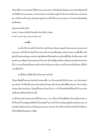 เส้นทางที่สอง จากกรุ งเทพฯ ใช้เส้นทางหลวงหมายเลข 4 ไปจนถึงจังหวัดชุมพร และจากจังหวัดชุมพรให้
ตรงไปใช้ทางหลวงหมายเลข 41 ผ่านอาเภอท่าฉาง จังหวัดสุ ราษฎร์ ธานี แล้วแยกขวาเข้าทางหลวงหมายเลข
401 จนถึงอาเภอบ้านตาขุน จังหวัดสุ ราษฎร์ ธานี จากนั้นใช้ทางหลวงหมายเลข 415 ผ่านอาเภอทับปุดเข้าสู่
ตัวเมืองพังงา

               ่
อุทยานแห่งชาติอาวพังงา
80 หมู่ 1 ตาบลเกาะปันหยี อาเภอเมือง จังหวัดพังงา 82000
0-7641-1136, 0-7641-2188, 0-7648-1188

                    - สวนผึง
                           ้

        สวนผึ้ง เป็ นอาเภอหนึ่ งในจังหวัดราชบุ รี ดิ นแดนวัฒนธรรมลุ่ มน้ าแม่กลองและสายหมอกแห่ ง
ขุนเขาตะนาวศรี เป็ นจังหวัดหนึ่ งในภาคกลางด้านตะวันตกที่มี ภูมิประเทศหลากหลาย จากพื้นที่ที่ราบต่ า
ลุ่มแม่น้ าแม่กลองอันอุดม แหล่งเพาะปลูกพืชผักผลไม้เศรษฐกิจนานาชนิ ด สู่ พ้ืนที่สูง ทิวเทือกเขาตะนาวศรี
ทอดตัวยาวทางทิศตะวันตกจรดชายแดนไทย-พม่า มีคาขวัญที่แสดงถึงความเป็ นเอกลักษณ์ของอาเภอสวน
ผึ้งว่า “สาวกะเหรื่ ยงเคียงถิ่นตะนาวศรี ลาภาชี แก่งส้มแมวแนวหิ นผา ธารน้ าร้อนบ่อคลึงตรึ งติดตา น้ าผึ้งป่ า
หวานซึ้ งตรึ งใจ”

        สวนผึ้งมีสถานที่เที่ยวที่น่าสนใจมากมาย อย่างเช่น

                ่ ้
โป่ งยุบ ตั้งอยูที่บานท่าเคย ก่อนถึงตัวอาเภอสวยผึ้ง 5 กม. มีทางแยกซ้ายไปอีกประมาณ 5 กม. เกิดจากยุบตัว
ของแผ่นดิ น ทาให้เกิ ดลักษณะหน้าผาสู งชัน มี ลกษณะคล้ายกับแพะเมื องผีที่จงหวัดแพร่ หรื อ ฮ่อมจ๊อม
                                              ั                          ั
อาเภอนาน้อย จังหวัดน่ าน โป่ งยุบนี้ มีอาณาบริ เวณกว้างกว่า 10 ไร่ ซึ่ งแต่เดิ มท้องที่น้ ี เคยเป็ นไร่ นามาก่อน
นับเป็ นสถานที่น่าสนใจอีกแห่งหนึ่ง

ธารน้ าร้ อนบ่อคลึ ง เลยอาเภอสวนผึ้งไปประมาณ 15 กม. เป็ นธารน้ าร้ อนที่มีตนกาเนิ ดจากเทือกเขาตะนาว
                                                                                 ้
ศรี ซึ่ งจะมีน้ าไหลอยู่ตลอดปี เป็ นน้ าร้ อนบริ สุทธิ์ ในบางวันน้ าร้ อนจะมีอุณหภูมิอยู่ในระดับประมาณ 136
องศาฟาเรนไฮต์ และในบางวันก็ลดลงมาประมาณ 120 องศา ฟาเรนไฮต์ ธารน้ าร้อนบ่อคลึงนี้ นับเป็ นธาร
              ่
น้ าร้อนที่อยูใกล้กรุ งเทพฯ มากที่สุด




                                                      15
 