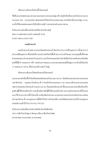 เส้นทางการเดินทางไปสวนผึ้งโดยรถยนต์

ใช้เส้นทางสายเพชรเกษม (ทางหลวงหมายเลข 4) ผ่านนครปฐม เข้าราชบุรีหรื อเส้นทางสายใหม่ (ทางหลวง
หมายเลข 338) จากกรุ งเทพฯ-พุทธมณฑลไปพบกับถนนเพชรเกษม ก่ อนถึ งตัวเมื องนครปฐม 16 กม.
จากนั้นใช้ถนนเพชรเกษมตรงไปตัวเมืองราชบุรี รวมระยะทางประมาณ 100 กม.

สานักงานการท่องเที่ยวแห่งประเทศไทย จังหวัดราชบุรี
500/51 ถ.เพชรเกษม อ.ชะอา จ.เพชรบุรี 76120
0-3247-1005-6, 0-3247-1502

                - ดอยอินทนนท์

        ดอยอิ นทนนท์ อุ ท ยานแห่ ง ชาติ ดอยอิ นทนนท์ เชี ย งใหม่ ประกาศเป็ นอุ ท ยานฯ เมื่ อพ.ศ.2515
ประกาศเป็ นอุทยานฯ เป็ นลาดับที่ 6 ของประเทศไทย มีพ้ืนที่ 482.4 ตารางกิโลเมตร ครอบคลุมพื้นที่ในเขต
อาเภอจอมทอง อาเภอแม่แจ่ม อาเภอแม่วาง และกิ่งอาเภอดอยหล่อ จังหวัดเชี ยงใหม่ ดอยอินทนนท์แต่เดิ ม
ดอยนี้มีชื่อว่า “ดอยหลวง” หรื อ “ดอยอ่างกา”ดอยหลวง มาจากขนาดของดอยที่ใหญ่มาก ชาวบ้านจึงเรี ยกกัน
ว่า “ดอยหลวง” (หลวง: เป็ นภาษาเหนือ แปลว่า ใหญ่)

        เส้นทางการเดินทางไปดอยอินทนนท์โดยรถยนต์

ระยะทางจากตัวเมืองขึ้นไปจนถึงยอดดอยอินทนนท์ ประมาณ 106 กม. โดยเดินทางตามทางหลวงหมายเลข
108 เชี ยงใหม่ – จอมทอง ถึงหลักกม.ที่ 57 ก่อนถึ งอาเภอจอมทอง 1 กม. แยกขวาเข้าทางหลวงหมายเลข
1009 สายจอมทอง-อินทนนท์ ระยะทาง 48 กม. ถึ งยอดดอยอินทนนท์ เป็ นถนนลาดยางอย่างดี แต่ค่อนข้าง
สู งชัน ผูที่ใช้รถยนต์ส่วนตัว รถจะต้องมีสภาพดี ผูที่ไม่มีรถยนต์ส่วนตัว สามารถเช่ ารถสองแถวที่น้ าตกแม่
          ้                                      ้
กลางได้ ส่ วนการนารถขึ้นไปเองนั้น จะต้องเสี ยค่าผ่านทาง ตรงด่านตรวจและจาหน่ ายบัตรค่าธรรมเนี ยม
บริ เวณหลักกม.ที่ 8 ทางอุ ทยานฯ มี ที่พกไว้บริ การนักท่องเที่ ย ว สนใจติ ดต่อจองล่ วงหน้าที่ กองอุ ทยาน
                                       ั
แห่งชาติ กรมป่ าไม้ โทร.579-5734, 579-7223

สานักงานการท่องเที่ยวแห่งประเทศไทย จังหวัดเชียงใหม่
105/1 ถ.เชียงใหม่-ลาพูน ต.วัดเกตุ อ.เมือง จ.เชียงใหม่ 50000
0-5324-8604, 0-5324-8607, 0-5324-8605



                                                   16
 