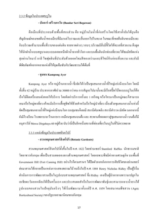 2.3.2 ข้อมูลในประเทศบรู ไน
                  - บันดาร์ เสรี เบกาวัน (Bandar Seri Begawan)

        คื อ เมื อ งที่ ป ระกอบด้ว ยพื้ น ที่ ส องส่ ว น คื อ หมู่ บ ้า นริ ม น้ า ที่ ก่ อ สร้ า งโดยใช้เ สาค้ า ยัน ใต้ถุ น คื อ
สัญลักษณ์ของเขตผืนน้ าของเมืองที่มีมาแต่โบราณและยื่นออกไปในทะเล ในขณะที่เขตผืนดินของเมืองจะ
กินบริ เวณเข้ามาบนพื้นที่ราบของแผ่นดิน ชายหาดต่างๆ รอบๆ บริ เวณมีสิ่งมีชิี วิตใต้ทะเลที่สวยงาม ดึ งดูด
ให้นกดาน้ าแบบสคูบาและแบบลอยเหนื อผิวน้ าจากทัวโลก และบนพื้นดินนักท่องเที่ยวจะได้ชมมัสยิดแห่ ง
    ั                                         ่
สุ ล ต่ า นโอมาร์ อาลี ไซฟุ ดดิ นที่ ป ระดับ ด้วยยอดโดมสี ท องอร่ า มและดี ไ ซน์ หิ นอ่ อนที่ ง ดงาม และยัง มี
พิพิธภัณฑ์หลากหลายแห่งที่ให้คุณซึ มซับกับวัฒนธรรมได้เต็มที่

                  - ชุ มชน Kampong Ayer

        Kampong Ayer หรื อ หมู่บานกลางน้ า ซึ่ งจัดได้วาเป็ นชุ มชนกลางน้ าที่ใหญ่แห่ งนึ งบนโลก โดยมี
                                ้                      ่
ทั้งสิ้ น 42 หมู่บาน ประชากรอาศัยร่ วม 30000 กว่าคน การสัญจรไปมานั้นจะมีเรื อสปี๊ ดโบ๊ทแบบบรู ไน(ก็คือ
                  ้
เรื อไม้ติดเครื่ องยนต์)คอยให้บริ การ โดยคิ ดค่าบริ การครั้ งละ 1 เหรี ยญ หรื อใครมาเป็ นหมู่คณะก็สามารถ
เหมาเรื อใหญ่พาเที่ยว เค้าจะมีบริ การเสื้ อชูชีพให้ดวยสาหรับเรื อใหญ่นาเที่ยว เนื่ องด้วยชุ มชนกลางน้ าแห่ งนี้
                                                    ้
จัดเป็ นชุมชนกลางน้ าที่ใหญ่แห่งนึงบนโลก บนชุมชนก็เลยมี สถานี ดบเพลิง สถานี ตารวจ มัสยิด นอกจากนี้
                                                               ั
ยังมีโรงเรี ยน โรงพยาบาล ร้านอาหาร เหมือนชุมชนบนฝั่ง และ สะพานที่ทอดยาวสู่ ชุมชนกลางน้ า บนฝั่งก็มี
                                   ่ ้                               ่
อนุสาวรี ย ์ Mercu Dirgahayu 60 อยูดวย นับว่านี่เป็ นอีกหนึ่งสถานที่ทองเที่ยวในบรู ไนที่ไม่ควรพลาด

        2.3.3 แหล่งข้อมูลในประเทศสิ งคโปร์
                  - สวนพฤกษศาสตร์ สิงคโปร์ (Botanic Gardents)

        สวนพฤกษศาสตร์ สิงคโปร์ ต้ งขึ้นในปี ค.ศ. 1822 โดยท่านเซอร์ Stamford Raffles นักธรรมชาติ
                                  ั
วิทยาชาวอังกฤษ เพื่ อเป็ นสวนทดลองทางด้านพฤกษศาสตร์ โดยเฉพาะพืช มี ค่าทางเศรษฐกิ จ บนพื้นที่
Government Hill (Fort Canning Hill) อย่างไรก็ตามสวนฯ ได้ปิดตัวลงหลังจากการเสี ยชี วิตของท่านเซอร์
ต่อมาสวนได้กลายเป็ นแหล่งการแสดงพรรณไม้ จนถึงในปี ค.ศ. 1888 Henry Nicholas Ridley เป็ นผูริเริ่ ม
                                                                                         ้
ดาเนินการการพัฒนาสวนเป็ นในรู ปแบบสวนพฤกษศาสตร์ ซึ่ ง Ridley เองเป็ นผูนาเอายางพารามาปลูกใน
                                                                       ้
เอเชี ยตะวันออกเฉี ยงใต้เป็ นครั้งแรก และประสบผลสาเร็ จในการพัฒนาพันธุ์และสามารถเจาะน้ ายางได้
รู ป แบบของสวนในปั จ จุ บ ัน จริ งๆ ได้ เ ริ่ มพัฒ นามาตั้ง แต่ ปี ค.ศ. 1859 โดยสมาคมพื ช สวน (Agric
Horticultural Society) ของรัฐบาลอาณานิคมของอังกฤษ

                                                              17
 