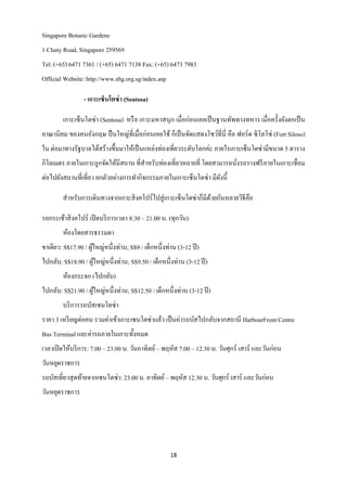 Singapore Botanic Gardens
1 Cluny Road, Singapore 259569
Tel: (+65) 6471 7361 / (+65) 6471 7138 Fax: (+65) 6473 7983
Official Website: http://www.sbg.org.sg/index.asp

                 - เกาะเซ็นโตซ่ า (Sentosa)

        เกาะเซ็นโตซ่ า (Sentosa) หรื อ เกาะมหาสนุก เมื่อก่อนเคยเป็ นฐานทัพทางทหาร เมื่อครั้งยังตกเป็ น
อาณานิคม ของคนอังกฤษ ปื นใหญ่ที่เมื่อก่อนเคยใช้ ก็เป็ นจัดแสดงโชว์ที่น่ี คือ ฟอร์ ด ซิ โลโซ่ (Fort Siloso)
ใน ต่อมาทางรัฐบาลได้สร้างขึ้นมาให้เป็ นแหล่งท่องเที่ยวระดับโลกค่ะ ภายใรเกาะเซ็นโตซ่ามีขนาด 5 ตาราง
กิโลเมตร ภายในเกาะถูกจัดให้มีสถาน ที่สาหรับท่องเที่ยวหลายที่ โดยสามารถนังรถรางฟรี ภายในเกาะเชื่ อม
                                                                        ่
ต่อไปยังสถานที่เที่ยว ยกตัวอย่างการทากิจกรรมภายในเกาะเซ็นโตซ่า มีดงนี้
                                                                  ั

        สาหรับการเดินทางจากเกาะสิ งคโปร์ ไปสู่ เกาะเซ็นโตซ่าก็มีดวยกันหลายวิธีคือ
                                                                 ้

รถกระเช้าสิ งคโปร์ เปิ ดบริ การเวลา 8:30 – 21.00 น. (ทุกวัน)
        ห้องโดยสารธรรมดา
ขาเดียว: S$17.90 / ผูใหญ่หนึ่ งท่าน; S$9 / เด็กหนึ่งท่าน (3-12 ปี )
                     ้
ไปกลับ: S$18.90 / ผูใหญ่หนึ่งท่าน; S$9.50 / เด็กหนึ่งท่าน (3-12 ปี )
                    ้
        ห้องกระจก (ไปกลับ)
ไปกลับ: S$21.90 / ผูใหญ่หนึ่งท่าน; S$12.50 / เด็กหนึ่งท่าน (3-12 ปี )
                    ้
        บริ การรถบัสเซนโตซ่า
ราคา 3 เหรี ยญต่อคน รวมค่าเข้าเกาะเซนโตซ่าแล้ว เป็ นค่ารถบัสไปกลับจากสถานี HarbourFront Centre
Bus Terminal และค่ารถภายในเกาะทั้งหมด
เวลาเปิ ดให้บริ การ: 7.00 – 23.00 น. วันอาทิตย์ – พฤหัส 7.00 – 12.30 น. วันศุกร์ เสาร์ และวันก่อน
วันหยุดราชการ
รถบัสเที่ยวสุ ดท้ายจากเซนโตซ่า: 23.00 น. อาทิตย์ – พฤหัส 12.30 น. วันศุกร์ เสาร์ และวันก่อน
วันหยุดราชการ




                                                      18
 