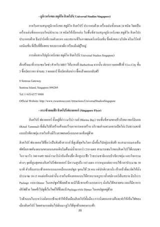 - ยูนิเวอร์ แซล สตูดิโอ สิ งคโปร์ ( Universal Studios Singapore)

        ภายในสวนสนุกยูนิเวอร์ แซล สตูดิโอ สิ งคโปร์ ประกอบด้วย เครื่ องเล่นทั้งหมด 24 ชนิ ด โดยเป็ น
เครื่ องเล่ นที่ ออกแบบใหม่จานวน 18 ชนิ ดให้เลื อกเล่น ในพื้นที่สวนสนุ กยูนิเวอร์ แซล สตูดิโอ สิ งคโปร
ประกอบด้วย ธี มปาร์ คที่รวมตัวละคร และสถานที่ในภาพยนตร์ แอนิ เมชั่น ชื่ อดังของ บริ ษท ดรี มเวิร์คส์
                                                                                     ั
แอนิเมชัน ที่เป็ นที่ชื่นชอบ ของบรรดาเด็ก หรื อแม้แต่ผใหญ่
        ่                                             ู้

        การเดินทางไปยูนิเวอร์แซล สตูดิโอ สิ งคโปร์ ( Universal Studios Singapore)

ต้องข้ามมาที่ เกาะเซนโตซ่า สาหรับ MRT ให้มาลงที่ Harborfront จากนั้น ต่อรถรางลอยฟ้ าที่ Vivo City ชั้น
3 ซื้ อบัตรราคา ท่านละ 3 ดอลลาร์ ซึ่ งบัตรดังกล่าว ซื้ อแล้วตอนกลับฟรี

8 Sentosa Gateway
Sentosa Island, Singapore 098269
Tel: (+65) 6577 8888
Official Website: http://www.rwsentosa.com/Attractions/UniversalStudiosSingapore

                 - กระเช้ าลอยฟา สิ งคโปร์ ฟลายเออร์ (Singapore Flyer)
                               ้

        สิ งคโปร์ ฟลายเออร์ ตั้งอยูที่อ่าว มาริ น่า เบย์ (Marina Bay) บนชั้นที่สามของห้างรี เทล เทอร์ มินอล
                                   ่
(Retail Terminal) ที่เต็มไปด้วยร้านค้าและร้านอาหารหลายร้าน บริ เวณส่ วนตรงกลางเปิ ดโล่ง รับธรรมชาติ
แบบป่ าเขียวชอุ่ม ภายในห้างมีโรงภาพยนตร์ แบบกลางแจ้งอยูดวย
                                                       ่ ้

สิ งคโปร์ ฟลายเออได้ชื่อว่าเป็ นชิ งช้าสวรรค์ ที่สูงที่สุดในโลก เมื่อขึ้นไปอยู่บนชิ งช้า จะสามารถมองเห็ น
ทัศนี ยภาพอันงดงามของถนนคนเดินริ มฝั่ งแม่น้ ายาวกว่า 210 เมตร สามารถชมวิวของสิ งคโปร์ ได้แบบพา
โนรามาวิว 360 องศา ชมอ่าวมาริ น่าอันเลื่ องชื่ อ ตึกสู งระฟ้ า วิวธรรมชาติแบบป่ าเขียวชอุ่ม และกิ จกรรม
ต่างๆ จุดที่สูงสุ ดของสิ งคโปร์ ฟลายเออร์ มีความสู งถึง 165 เมตร การหมุ นแต่ละรอบใช้เวลาประมาณ 30
นาที ตัวห้องกระเช้า ออกแบบมาเหมื อนแคปซู ล จุ คนได้ 28 คน แต่ ป กติ เวลานั่ง เจ้า หน้า ที่ จะจัดให้นั่ง
ประมาณ 10-15 คนต่อห้องเท่านั้น ภายในห้องออกแบบได้สวยงานหรู หราล้ าสมัย แอร์ เย็นสบาย มีบริ การ
Package แบบ Dinner ในแคปซูลได้เลยด้วย จะมีโต๊ะทานข้าวแบบยาวๆ นังกันได้หลายคน และก็มีอาหาร
                                                               ่
                                                                             ่ ้
เสิ ร์ฟด้วย โดยเข้าไปดูที่เว็บไซต์ได้ซ่ ึงจะมี Package แบบ Dinner ในแคปซูลอยูดวย

วิวด้านบนในระหว่างนังกระเช้าจะทาให้เห็นเมืองสิ งคโปร์ ท้ งเมือง การนังตอนกลางคืนจะทาให้เห็นไฟของ
                    ่                                    ั           ่
เมืองสิ งคโปร์ โดยสามารถเดินไปเดินมา ดูววได้ทุกด้านของกระเช้า
                                        ิ
                                                    20
 