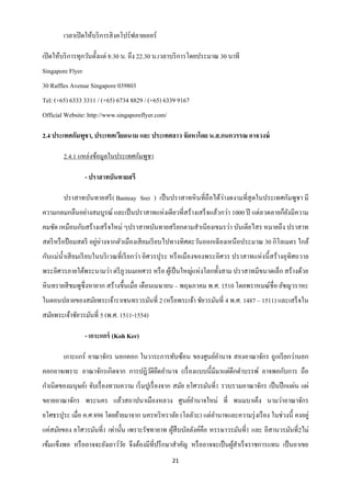 เวลาเปิ ดให้บริ การสิ งคโปร์ฟลายเออร์

เปิ ดให้บริ การทุกวันตั้งแต่ 8:30 น. ถึง 22.30 น.เวลาบริ การโดยประมาณ 30 นาที
Singapore Flyer
30 Raffles Avenue Singapore 039803
Tel: (+65) 6333 3311 / (+65) 6734 8829 / (+65) 6339 9167
Official Website: http://www.singaporeflyer.com/

2.4 ประเทศกัมพูชา, ประเทศเวียดนาม และ ประเทศลาว จัดหาโดย น.ส.กนกวรรณ อาจวงษ์

        2.4.1 แหล่งข้อมูลในประเทศกัมพูชา

                  - ปราสาทบันทายสรี

                                                                  ่
        ปราสาทบันทายสรี ( Banteay Srei ) เป็ นปราสาทหิ นที่ถือได้วางดงามที่สุดในประเทศกัมพูชา มี
ความกลมกลืนอย่างสมบูรณ์ และเป็ นปราสาทแห่งเดียวที่สร้างเสร็ จแล้วกว่า 1000 ปี แต่ลวดลายก็ยงมีความ
                                                                                          ั
คมชัด เหมือนกับสร้างเสร็ จใหม่ ๆปราสาทบันทายสรี ยกตามสาเนี ยงเขมรว่า บันเตียไสร หมายถึง ปราสาท
สตรี หรื อป้ อมสตรี อยูห่างจากตัวเมืองเสี ยมเรี ยบไปทางทิศตะวันออกเฉี ยงเหนื อประมาณ 30 กิโลเมตร ใกล้
                       ่
กับแม่น้ าเสี ยมเรี ยบในบริ เวณที่เรี ยกว่า อิศวรปุระ หรื อเมืองของพระอิศวร ปราสาทแห่ งนี้ สร้ างอุทิศถวาย
พระอิศวรภายใต้พระนามว่า ตรี ภูวนมเหศวร หรื อ ผูเ้ ป็ นใหญ่แห่งโลกทั้งสาม ปราสาทมีขนาดเล็ก สร้างด้วย
หิ นทรายสี ชมพูซ่ ึ งหายาก สร้างขึ้นเมื่อ เดือนเมษายน – พฤษภาคม พ.ศ. 1510 โดยพราหมณ์ชื่อ ยัชญวราหะ
ในตอนปลายของสมัยพระเจ้าราเชนทรวรมันที่ 2 (หรื อพระเจ้า ชัยวรมันที่ 4 พ.ศ. 1487 – 1511) และเสร็ จใน
สมัยพระเจ้าชัยวรมันที่ 5 (พ.ศ. 1511-1554)

                  - เกาะแกร์ (Koh Ker)

        เกาะแกร์ อาณาจักร นอกคอก ในวาระการทับซ้อน ของศูนย์อานาจ สองอาณาจักร ถูกเรี ยกว่านอก
คอกอาจเพราะ อาณาจักรเกิดจาก การปฎิวติยดอานาจ (เรื่ องแบบนี้มีมาแต่ดึกดาบรรพ์ อาจพอกับการ ถือ
                                   ั ึ
กาเนิดของมนุษย์) จับเรื่ องทวนความ เริ่ มปูเรื่ องจาก สมัย ยโศวรมันที่1 รวบรวมอาณาจักร เป็ นปึ กแผ่น แผ่
ขยายอาณาจักร พระนคร แล้วสถาปนาเมืองหลวง ศูนย์อานาจใหม่ ที่ พนมบาเค็ง นามว่าอาณาจักร
ยโศธรปุระ เมื่อ ค.ศ 898 โดยย้ายมาจาก นครหริ หราลัย (โลลัวะ) แต่อานาจและความรุ่ งเรื อง ในช่วงนี้ คงอยู่
แค่สมัยของ ยโศวรมันที่1 เท่านั้น เพราะรัชทายาท ผูสืบบัลลังค์คือ หรรษาวรมันที่1 และ อีสานวรมันที่2ไม่
                                                 ้
เข้มแข็งพอ หรื ออาจจะยังเยาว์วย จึงต้องมีที่ปรึ กษาสาคัญ หรื ออาจจะเป็ นผูสาเร็ จราชการแทน เป็ นอาเขย
                              ั                                           ้
                                                   21
 