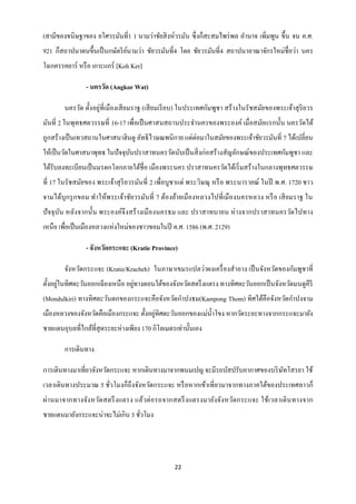 (สามีของขนิษฐาของ ยโศวรมันที่1 ) นามว่าชัยสิ งห์วรมัน ซึ่ งก็สะสมไพร่ พล อานาจ เพิมพูน ขึ้น จน ค.ศ.
                                                                                 ่
921 ก็สถาปนาตนขึ้นเป็ นกษัตริ ยนามว่า ชัยวรมันที่4 โดย ชัยวรมันที่4 สถาปนาอาณาจักรใหม่ชื่อว่า นคร
                               ์
โฉกครรคยาร์ หรื อ เกาะแกร์ [Koh Ker]

                - นครวัด (Angkor Wat)

        นครวัด ตั้งอยู่ที่เมืองเสี ยมราฐ (เสี ยมเรี ยบ) ในประเทศกัมพูชา สร้ างในรัชสมัยของพระเจ้าสุ ริยวร
มันที่ 2 ในพุทธศตวรรษที่ 16-17 เพื่อเป็ นศาสนสถานประจานครของพระองค์ เมื่อสมัยแรกนั้น นครวัดได้
ถูกสร้างเป็ นเทวสถานในศาสนาฮินดู ลัทธิ ไวษณพนิกาย แต่ต่อมาในสมัยของพระเจ้าชัยวรมันที่ 7 ได้เปลี่ยน
ให้เป็ นวัดในศาสนาพุทธ ในปั จจุบนปราสาทนครวัดนับเป็ นสิ่ งก่อสร้างสัญลักษณ์ของประเทศกัมพูชา และ
                                ั
ได้รับลงทะเบียนเป็ นมรดกโลกภายใต้ชื่อ เมืองพระนคร ปราสาทนครวัดได้เริ่ มสร้างในกลางพุทธศตวรรษ
ที่ 17 ในรัชสมัยของ พระเจ้าสุ ริยวรมันที่ 2 เพื่อบูชาแด่ พระวิษณุ หรื อ พระนารายณ์ ในปี พ.ศ. 1720 ชาว
จามได้บุกรุ กขอม ทาให้พระเจ้าชัยวรมันที่ 7 ต้องย้ายเมืองหลวงไปที่เมืองนครหลวง หรื อ เสี ยมราฐ ใน
ปั จจุ บน หลังจากนั้น พระองค์จึงสร้ างเมื องนครธม และ ปราสาทบายน ห่ างจากปราสาทนครวัดไปทาง
        ั
เหนือ เพื่อเป็ นเมืองหลวงแห่งใหม่ของชาวขอมในปี ค.ศ. 1586 (พ.ศ. 2129)

                - จังหวัดกระแจะ (Kratie Province)

        จังหวัดกระแจะ (Kratie/Kracheh) ในภาษาเขมรแปลว่าผงเครื่ องสาอาง เป็ นจังหวัดของกัมพูชาที่
       ่                           ่
ตั้งอยูในทิศตะวันออกเฉี ยงเหนือ อยูทางตอนใต้ของจังหวัดสตรึ งแตรง ทางทิศตะวันออกเป็ นจังหวัดมนดูคีรี
(Mondulkiri) ทางทิศตะวันตกของกระแจะคือจังหวัดกาปงธม(Kampong Thom) ทิศใต้คือจังหวัดกาปงจาม
                                         ่
เมืองหลวงของจังหวัดคือเมืองกระแจะ ตั้งอยูทิศตะวันออกของแม่น้ าโขง หากวัดระยะทางจากกระแจะมายัง
ชายแดนอุบลที่ไกล้ที่สุดระยะห่างเพียง 170 กิโลเมตรเท่านั้นเอง

        การเดินทาง

การเดินทางมาเที่ยวจังหวัดกระแจะ หากเดินทางมาจากพนมเปญ จะมีรถบัสปรับอากาศของบริ ษทโสรยา ใช้
                                                                                ั
เวลาเดินทางประมาณ 5 ชัวโมงก็ถึงจังหวัดกระแจะ หรื อหากเข้าเที่ยวมาจากทางภาคใต้ของประเทศลาวก็
                      ่
ผ่า นมาจากทางจัง หวัดสตรึ งแตรง แล้วต่ อรถจากสตรึ ง แตรงมายังจัง หวัดกระแจะ ใช้เวลาเดิ นทางจาก
ชายแดนมายังกระแจะน่าจะไม่เกิน 3 ชัวโมง
                                  ่




                                                  22
 