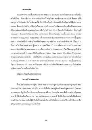 - Casino-OK

        ความคืบหน้าของการฟื้ นคาสิ โนแห่งใหม่ ของรัฐคาสิ โนกัมพูชามีไอเดียที่แปลกและประหวันพรั่น
                                                                                          ่
                                                      ่
พรึ งไม่นอย ด้วยการฟื้ นโบราณสถานที่ถูกปล่อยทิ้งให้อยูในสภาพรกร้างมานานกว่า 30 ปี ซึ่ งทางการได้
         ้
อนุ ญาตให้นักท่องเที่ ยวขึ้ นไปเที่ ยวชมได้เมื่ อไม่กี่ปีมานี้ มาเป็ นบ่อนคาสิ โนอี กครั้ ง ภายใต้ชื่อว่า “Bokor
Casino” ซึ่ งหากท่านได้ฟังประวัติความเป็ นมาและภาพประกอบแล้วจะยิ่งสยองเกล้า เหมือนไปชมประสาท
                                                                                                    ่
ผีสิงปานนั้นเลยทีเดียว โบราณสถานโบกอร์ สร้างขึ้นในปี 2465 หรื อ 87 ปี มาแล้ว เป็ นเมืองเล็กๆ ตั้งอยูบนที่
ราบบนภูเขา ประกอบด้วยโรงแรมกาสิ โน โบสถ์คาทอลิก ที่ทาการไปรษณี ย ์ รวมทั้งค่ายทหาร และ ลานบิน
สาหรั บเครื่ องบิ นขนาดเล็ก ในช่ วงทศวรรษที่ 1960 โบกอร์ เป็ นแหล่งพักผ่อนยอดนิ ยมของชนชั้นสู งใน
กัมพูชา อดี ตกษัตริ ยนโรดมสี หนุ โปรดให้สร้ างพระราชฐานขึ้นในอาณาบริ เวณใกล้เคียงกัน มีเรื่ องเล่าว่า
                     ์
ในช่ ว งคริ สต์ ท ศวรรษที่ 1920 ผู ้ป กครองฝรั่ ง เศสได้ ก่ อ สร้ า งสถานที่ พ ัก ตากอากาศขึ้ นบนยอดเขา
นอกจากนั้นยังมีที่ต้ งทางทหารสามารถมองเห็ นการเคลื่ อนไหวในเขตทะเลอ่าวไทยได้จากทุกมุมอีกด้วย
                     ั
เวลาผ่านเกื อบ 100 ปี โรงแรมกาสิ โนโบกอร์ พาเลส (Bokor Palace Hotel) ได้ถูกปล่อยให้ร้างว่างเปล่า
ปั จจุบนยังมีโบสถ์คาทอลิกอีก 1 หลังที่ยงมีโครงสร้ างแข็งแรงคงสภาพเดิมมากที่สุด ส่ วนอาคารหลังอื่นๆ
       ั                               ั
ไม่วาจะเป็ นภัตตาคาร โรงเรี ยน และโรงพยาบาล รวมทั้งโรงทหารได้หกพังลงหมดแล้ว ถนนขึ้นสู่ ยอดเนิ น
    ่                                                         ั
โบกอร์ มี ร ะยะทางประมาณ 30 กิ โ ลเมตร แต่ ใ นปั จ จุ บ ัน ต้ อ งใช้ เ วลาเดิ น ทางราว 3 ชั่ ว โมงโดย
รถจักรยานยนต์วบากหรื อรถปิ๊ กอัพเท่านั้น
              ิ

        2.4.2 แหล่งข้อมูลในประเทศเวียดนาม

                 - เกาะฟูก๊วก (Phu Quoc)

               ่                   ่
        ตั้งอยูในบริ เวณอ่าวไทย อยูทางใต้ของเวียดนาม และกัมพูชา มันเป็ นเกาะขนาดใหญ่แห่ งหนึ่ งของ
เวียดนามซึ่ งมีความยาว 48 กม.และกว้าง 28 กม. ซึ่ งพื้นที่เกาะจะอยู่เยื้องไปทางกัมพูชามากกว่า เวียดนาม
เกาะPhu Quoc มีรูปร่ างเป็ นเหมือนสามเหลี่ยม และทางด้านตะวันตกจะมีหาดยาว ซึ่งเป็ นหาดที่ยาวที่สุดของ
                                           ่ ั                                               ่
เกาะ ซึ่ งที่พกส่ วนใหญ่ในเกาะ Phu Quoc อยูกนตลอดแนวหาดแห่ งนี้ ซึ่ งที่พกในเกาะแห่ งนี้ แม้วาเมื่อสอง
              ั                                                          ั
สามปี ก่อน Phu Quoc จะเป็ นที่รู้จกกันในเรื่ องของน้ าปลา แต่ในวันนี้ เกาะทางตอนใต้แห่ งนี้ กาลังกลายเป็ น
                                  ั
จุดหมายปลายทางยอดนิยมของนักท่องเที่ยว




                                                      23
 