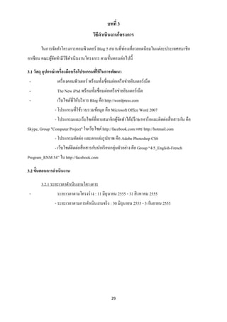 บทที่ 3
                                        วิธีดาเนินงานโครงการ

        ในการจัดทาโครงการคอมพิวเตอร์ Blog 5 สถานที่ท่องเที่ยวยอดนิยมในแต่ละประเทศสมาชิก
อาเซียน คณะผูจดทามีวธีดาเนินงานโครงการ ตามขั้นตอนต่อไปนี้
             ้ั     ิ

3.1 วัสดุ อุปกรณ์ เครื่องมือหรือโปรแกรมทีใช้ ในการพัฒนา
                                         ่
 -               เครื่ องคอมพิวเตอร์ พร้อมทั้งเชื่อมต่อเครื อข่ายอินเตอร์ เน็ต
 -               The New iPad พร้อมทั้งเชื่ อมต่อเครื อข่ายอินเตอร์ เน็ต
 -               เว็บไซต์ที่ให้บริ การ Blog คือ http://wordpress.com
                - โปรแกรมที่ใช้รวบรวมข้อมูล คือ Microsoft Office Word 2007
                - โปรแกรมและเว็บไซต์ที่ทางสมาชิกผูจดทาได้ปรึ กษาหารื อและติดต่อสื่ อสารกัน คือ
                                                  ้ั
Skype, Group "Computer Project" ในเว็บไซต์ http://facebook.com และ http://hotmail.com
                - โปรแกรมตัดต่อ และตกแต่งรู ปภาพ คือ Adobe Photoshop CS6
                - เว็บไซต์ติดต่อสื่ อสารกับนักเรี ยนกลุ่มตัวอย่าง คือ Group “4/5_English-French
Program_RNM 54” ใน http://facebook.com

3.2 ขั้นตอนการดาเนินงาน

        3.2.1 ระยะเวลาดาเนินงานโครงการ
 -               ระยะเวลาตามโครงร่ าง : 11 มิถุนายน 2555 - 31 สิ งหาคม 2555
                - ระยะเวลาตามการดาเนินงานจริ ง : 30 มิถุนายน 2555 - 3 กันยายน 2555




                                                    29
 