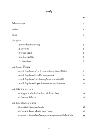 สารบัญ

                                                                                     หน้ า

กิตติกรรมประกาศ                                                                      ก

บทคัดย่อ                                                                             ข

สารบัญ                                                                               ค-ง

บทที่ 1 บทนา
         1.1 แนวคิดที่มาและความสาคัญ                                                 1
         1.2 วัตถุประสงค์                                                            1
         1.3 ขอบเขตโครงการ                                                           1
         1.4 ผลที่คาดว่าจะได้รับ                                                     2
         1.5 การประเมินผล                                                            2

บทที่ 2 เอกสารที่เกี่ยวข้อง
         2.1 แหล่งข้อมูลประเทศบรู ไน, ประเทศมาเลเซีย และ ประเทศฟิ ลิปปิ นส์          4
         2.2 แหล่งข้อมูลประเทศอินโดนีเซี ย และ ประเทศพม่า                            8
         2.3 แหล่งข้อมูลประเทศไทย, ประเทศบรู ไน และ ประเทศสิ งคโปร์                  13
         2.4 แหล่งข้อมูลประเทศกัมพูชา, ประเทศเวียดนาม และ ประเทศลาว                  21

บทที่ 3 วิธีดาเนินงานโครงการ
         3.1 วัสดุ อุปกรณ์ เครื่ องมือหรื อโปรแกรมที่ใช้ในการพัฒนา                   29
         3.2 ขั้นตอนการดาเนิ นงาน                                                    29

บทที่ 4 ผลการดาเนินงานโครงการ
         4.1 ผลการจัดทา Blog Asean Traveler                                          43
         4.2 ตัวอย่างการนาเสนอหน้า Blog Asean Traveler                               43
         4.3 ผลการประเมินความพึงพอใจ Blog Asean Traveler ของกลุ่มนักเรี ยนตัวอย่าง   44



                                                   ค
 