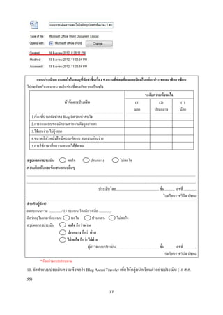 แบบประเมินความพอใจในBlogทีจดทาขึนเรื่อง 5 สถานทีท่องเทียวยอดนิยมในแต่ละประเทศสมาชิกอาเซียน
                                     ่ั    ้         ่      ่
โปรดทาเครื่ องหมาย √ ลงในช่องที่ตรงกับความเป็ นจริ ง
                                                                                                                               ระดับความพึงพอใจ
                                           หัวข้ อการประเมิน                                                               (3)         (2)                                      (1)
                                                                                                                           มาก       ปานกลาง                                    น้อย
     1.เรื่ องที่นามาจัดทาลง Blog มีความน่าสนใจ
     2.การออกแบบของมีความสวยงามดึงดูดสายตา
                        ุ่
     3.ใช้งานง่าย ไม่ยงยาก
     4.ขนาด สี ตวหนังสื อ มีความชัดเจน สวยงามอ่านง่าย
                   ั
     5.การใช้ภาษาสื่ อความหมายได้ชดเจนั

สรุปผลการประเมิน                               พอใจ                        ปานกลาง                          ไม่พอใจ
ความคิดเห็นและข้ อเสนอแนะอืนๆ                     ่
...................................................................................................................................................................................................
...................................................................................................................................................................................................
                                                                                   ประเมินโดย.................................................. ชั้น............ เลขที่...............
                                                                                                                                                             โรงเรี ยนราชวินิต มัธยม
สาหรับผู้จดทา    ั
ผลคะแนนรวม .............. / 15 คะแนน โดยมีค่าเฉลี่ย ...............
             ่
ถือว่าอยูในเกณฑ์คะแนน                               พอใจ                    ปานกลาง                     ไม่พอใจ
สรุ ปผลการประเมิน                              พอใจ ถือว่า ผ่าน
                                               ปานกลาง ถือว่า ผ่าน
                                               ไม่ พอใจ ถือว่า ไม่ ผ่าน
                                                                      ผูตรวจแบบประเมิน.................................................. ชั้น............ เลขที่...............
                                                                         ้
                                                                                                                                                             โรงเรี ยนราชวินิต มัธยม
                *ตัวอย่างแบบสอบถาม
10. จัดทาแบบประเมินความพึงพอใจ Blog Asean Traveler เพื่อให้กลุ่มนักเรี ยนตัวอย่างประเมิน (16 ส.ค.
55)

                                                                                               37
 