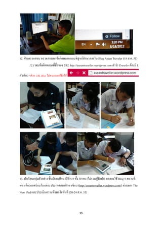 12. ฝ่ ายตรวจสอบ ตรวจสอบหาข้อผิดพลาด และพิสูจน์อกษรภายใน Blog Asean Traveler (18 ส.ค. 55)
                                                ั
         12.1 พบข้ อผิดพลาดที่ชื่อของ URL http://aseantraveller.wordpress.com คาว่ า Traveler ต้ องมี L

ตัวเดียว *ส่ วน URL Blog ไม่สามารถแก้ ชื่อได้




13. นักเรี ยนกลุ่มตัวอย่าง ชั้นมัธยมศึกษาปี ที่ 5/5 ทั้ง 30 คน (ไม่รวมผูจดทา) ทดลองใช้ Blog 5 สถานที่
                                                                        ้ั
ท่องเที่ยวยอดนิยมในแต่ละประเทศสมาชิกอาเซี ยน (http://aseantraveller.wordpress.com/) ผ่านทาง The
New iPad และประเมินความพึงพอใจทันที (20-24 ส.ค. 55)



                                                    39
 