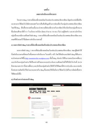 บทที่ 4
                                       ผลการดาเนินงานโครงการ

        โครงการ Blog 5 สถานที่ท่องเที่ยวยอดนิ ยมในแต่ละประเทศสมาชิ กอาเซี ยน มีจุดประสงค์เพื่อเป็ น
แนวทางการใช้เทคโนโลยีสารสนเทศ ในการสื บค้นข้อมูลด้านการท่องเที่ยวในกลุ่มประเทศสมาชิ กอาเซี ยน
โดยใช้ Blog เป็ นสื่ อกลางพร้ อมทั้งแนะนาสถานที่ท่องเที่ยวภายในอาเซี ยนให้แก่นกเรี ยนกลุ่มเป้ าหมาย
                                                                              ั
ชั้น มัธ ยมศึ ก ษาปี ที่ 5/5 โรงเรี ย นราชวิ นิ ต มัธ ยม จ านวน 30 คน (ไม่ ร วมผู ้จ ัด ท า) และทางนัก เรี ย น
กลุ่มเป้ าหมายมีความพึงพอใจต่อ Blog 5 สถานที่ท่องเที่ยวยอดนิ ยมในแต่ละประเทศสมาชิ กอาเซี ยน ตาม
เกณฑ์ที่กาหนดไว้ ซึ่ งมีผลการดาเนินงานตามนี้

4.1 ผลการจัดทา Blog 5 สถานทีท่องเทียวยอดนิยมในแต่ ละประเทศสมาชิกอาเซียน
                            ่      ่

        จากการจัดทา Blog 5 สถานที่ท่องเที่ยวยอดนิ ยมในแต่ละประเทศสมาชิ กอาเซี ยน คณะผูจดทาได้
                                                                                      ้ั
เริ่ มดาเนินงานตามที่เสนอในขั้นตอนการดาเนินงาน ในบทที่ 3 แล้ว โดยได้สมัครและจัดทา Blog ที่ตองการ
                                                                                           ้
จะนาเสนอภายใต้ลิ้ง http://aseantraveller.wordpress.com/ ทั้งนี้ Blog ดังกล่าวได้รับการตอบรับจากเพื่อนๆ
และนัก เรี ย นกลุ่ ม ตัวอย่า งได้เป็ นอย่า งดี โ ดยจากแบบประเมิ นความพึ งพอใจที่ ไ ด้ใ ห้ท าในวันที่ 20-24
สิ งหาคม พ.ศ.2555 ซึ่งทางเพื่อนๆ และนักเรี ยนกลุ่มตัวอย่างได้เข้าไปใช้ขณะที่ทาการประเมิน และภายหลัง
ก็แสดงความคิดเห็นไว้อย่างมากมายภายใน Blog ซึ่ งแสดงให้เห็นถึงการใช้เทคโนโลยีในการติดต่อสื่ อสาร
ได้ชดเจนยิงขึ้น
    ั     ่

4.2 ตัวอย่างการนาเสนอหน้ า Blog




                                                     43
 