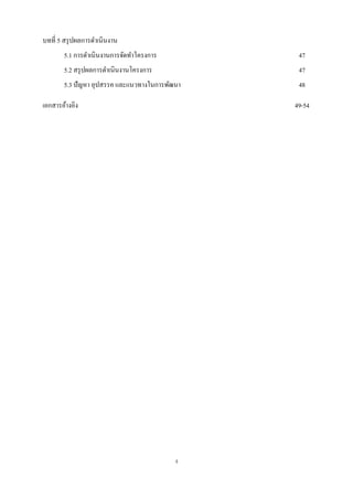 บทที่ 5 สรุ ปผลการดาเนินงาน
       5.1 การดาเนินงานการจัดทาโครงการ          47
       5.2 สรุ ปผลการดาเนินงานโครงการ           47
       5.3 ปัญหา อุปสรรค และแนวทางในการพัฒนา    48

เอกสารอ้างอิง                                  49-54




                                          ง
 