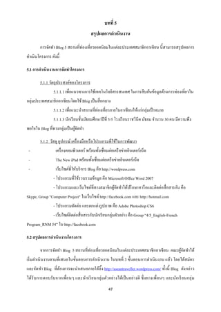 บทที่ 5
                                         สรุปผลการดาเนินงาน

        การจัดทา Blog 5 สถานที่ท่องเที่ยวยอดนิยมในแต่ละประเทศสมาชิ กอาเซี ยน นี้ สามารถสรุ ปผลการ
ดาเนินโครงการ ดังนี้

5.1 การดาเนินงานการจัดทาโครงการ

        5.1.1 วัตถุประสงค์ของโครงการ
                5.1.1.1 เพื่อแนวทางการใช้เทคโนโลยีสารสนเทศ ในการสื บค้นข้อมูลด้านการท่องเที่ยวใน
กลุ่มประเทศสมาชิกอาเซี ยนโดยใช้ Blog เป็ นสื่ อกลาง
                5.1.1.2 เพื่อแนะนาสถานที่ท่องเที่ยวภายในอาเซี ยนให้แก่กลุ่มเป้ าหมาย
                5.1.1.3 นักเรี ยนชั้นมัธยมศึกษาปี ที่ 5/5 โรงเรี ยนราชวินิต มัธยม จานวน 30 คน มีความพึง
พอใจใน Blog ที่ทางกลุ่มเป็ นผูจดทา
                              ้ั

        5.1.2 วัสดุ อุปกรณ์ เครื่ องมือหรื อโปรแกรมที่ใช้ในการพัฒนา
 -                เครื่ องคอมพิวเตอร์ พร้อมทั้งเชื่อมต่อเครื อข่ายอินเตอร์ เน็ต
 -                The New iPad พร้อมทั้งเชื่ อมต่อเครื อข่ายอินเตอร์ เน็ต
 -                เว็บไซต์ที่ให้บริ การ Blog คือ http://wordpress.com
                - โปรแกรมที่ใช้รวบรวมข้อมูล คือ Microsoft Office Word 2007
                - โปรแกรมและเว็บไซต์ที่ทางสมาชิกผูจดทาได้ปรึ กษาหารื อและติดต่อสื่ อสารกัน คือ
                                                  ้ั
Skype, Group "Computer Project" ในเว็บไซต์ http://facebook.com และ http://hotmail.com
                - โปรแกรมตัดต่อ และตกแต่งรู ปภาพ คือ Adobe Photoshop CS6
                - เว็บไซต์ติดต่อสื่ อสารกับนักเรี ยนกลุ่มตัวอย่าง คือ Group “4/5_English-French
Program_RNM 54” ใน http://facebook.com

5.2 สรุ ปผลการดาเนินงานโครงการ

        จากการจัดทา Blog 5 สถานที่ท่องเที่ยวยอดนิ ยมในแต่ละประเทศสมาชิ กอาเซี ยน คณะผูจดทาได้
                                                                                      ้ั
เริ่ มดาเนิ นงานตามที่เสนอในขั้นตอนการดาเนิ นงาน ในบทที่ 3 ขั้นตอนการดาเนิ นงาน แล้ว โดยได้สมัคร
และจัดทา Blog ที่ตองการจะนาเสนอภายใต้ลิ้ง http://aseantraveller.wordpress.com/ ทั้งนี้ Blog ดังกล่าว
                  ้
ได้รับการตอบรั บจากเพื่อนๆ และนักเรี ยนกลุ่ ม ตัวอย่า งได้เป็ นอย่างดี ซึ่ งทางเพื่อนๆ และนักเรี ยนกลุ่ ม
                                                     47
 