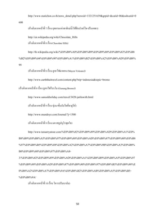 http://www.matichon.co.th/news_detail.php?newsid=1321251639&grpid=&catid=06&subcatid=0
600
         (อ้างอิงจากหน้าที่ 7 เรื่ อง อุทยานแห่งชาติแม่น้ าใต้ดินปวยร์โต-ปริ นเซซา)

         http://en.wikipedia.org/wiki/Chocolate_Hills
         (อ้างอิงจากหน้าที่ 8 เรื่ อง Chocolate Hills)

         http://th.wikipedia.org/wiki/%E0%B8%A0%E0%B8%B9%E0%B9%80%E0%B8%82%E0%B8
%B2%E0%B9%84%E0%B8%9F%E0%B8%A1%E0%B8%B2%E0%B8%A2%E0%B8%AD%E0%B8%
99
         (อ้างอิงจากหน้าที่ 8 เรื่ อง ภูเขาไฟมายอน (Mayon Volcano))

         http://www.earththaitravel.com/content.php?trip=indonesia&topic=bromo

(อ้างอิงจากหน้าที่ 8 เรื่ อง ภูเขาไฟโบรโม (Gunung Bromo))

         http://www.sanookholiday.com/travel/3428-jatiluwith.html

         (อ้างอิงจากหน้าที่ 9 เรื่ อง ทุ่งนาขั้นบันไดที่จาตูวห์)
                                                             ี

         http://www.mundoyo.com/Journal/?j=1500

         (อ้างอิงจากหน้าที่ 9 เรี่ อง มหาสถูปบุโรพุทโธ)

         http://www.taraarryatour.com/%E0%B8%82%E0%B9%89%E0%B8%AD%E0%B8%A1%E0%
B8%B9%E0%B8%A5%E0%B8%97%E0%B9%88%E0%B8%AD%E0%B8%87%E0%B9%80%E0%B8
%97%E0%B8%B5%E0%B9%88%E0%B8%A2%E0%B8%A7%E0%B8%9B%E0%B8%A3%E0%B8%
B0%E0%B9%80%E0%B8%97%E0%B8%A8-
3/%E0%B8%82%E0%B9%89%E0%B8%AD%E0%B8%A1%E0%B8%B9%E0%B8%A5%E0%B8%97
%E0%B9%88%E0%B8%AD%E0%B8%87%E0%B9%80%E0%B8%97%E0%B8%B5%E0%B9%88%E
0%B8%A2%E0%B8%A7%E0%B8%9A%E0%B8%B2%E0%B8%AB%E0%B8%A5%E0%B8%B5-
%E0%B8%9A/
         (อ้างอิงจากหน้าที่ 10 เรื่ อง วิหารปรัมบานัม)




                                                               50
 