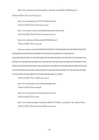http://www.seasuntour.com/index.php?lay=show&ac=article&Id=418044&Ntype=8

(อ้างอิงจากหน้าที่ 21 เรื่ อง เกาะแกร์ (Koh Ker))

          http://www.oceansmile.com/TTT/OTT/Khaman1.htm
          (อ้างอิงจากหน้าที่ 22 เรื่ อง นครวัด (Angkor Wat))

          http://www.hotsia.com/travel-cambodia/kratie/sunset/index.shtml
          (อ้างอิงจากหน้าที่ 22 เรื่ อง จังหวัดกระแจะ (Kratie Province))

          http://www.oknation.net/blog/akom/2009/06/20/entry-2
          (อ้างอิงจากหน้าที่ 23 เรื่ อง Casino-OK)

          http://travel.thaiza.com/%E0%B9%80%E0%B8%81%E0%B8%B2%E0%B8%B0%E0%B8%9F
%E0%B8%B9%E0%B9%89%E0%B8%81%E0%B9%8A%E0%B8%A7%E0%B8%81-
%E0%B9%80%E0%B8%81%E0%B8%B2%E0%B8%B0%E0%B8%AA%E0%B8%A7%E0%B8%A3%
E0%B8%A3%E0%B8%84%E0%B9%8C%E0%B9%81%E0%B8%AB%E0%B9%88%E0%B8%87%E0
%B8%97%E0%B9%89%E0%B8%AD%E0%B8%87%E0%B8%97%E0%B8%B0%E0%B9%80%E0%B
8%A5%E0%B8%82%E0%B8%AD%E0%B8%87%E0%B9%80%E0%B8%A7%E0%B8%B5%E0%B8
%A2%E0%B8%94%E0%B8%99%E0%B8%B2%E0%B8%A1/224965/
          (อ้างอิงจากหน้าที่ 23 เรื่ อง เกาะฟูก๊วก (Phu Quoc))

          http://www.oceansmile.com/Vietnam/Halongbay.htm
          (อ้างอิงจากหน้าที่ 24 เรื่ อง ฮาลองเบย์)

          http://www.oceansmile.com/Vietnam/HanoiTour.htm
          (อ้างอิงจากหน้าที่ 24 เรื่ อง ฮานอย)

          http://www.medosa.multiply.com/photos/album/27/27?&show_interstitial=1&u=/photos/album
          (อ้างอิงจากหน้าที่ 25 เรื่ อง ทะเลสาบฮว่านเกี๋ยม (Hoan Kiem))




                                                               53
 