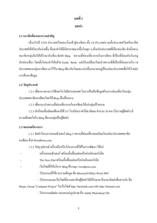 บทที่ 1
                                                     บทนา

1.1 แนวคิดทีมาและความสาคัญ
            ่
         เนื่ องในปี 2558 ประเทศไทยจะเริ่ ม เข้า สู่ อาเซี ย น ทั้ง 10 ประเทศรวมทั้ง ประเทศไทยก็ จะเปิ ด
ประเทศให้เข้าหากันง่ายขึ้น ซึ่ งจะทาให้มีอิสรภาพมากขึ้นในทุก ๆ ด้านกับประเทศที่เป็ นสมาชิ ก ดังนั้นทาง
สมาชิ ก กลุ่ ม จึ ง ได้ป รึ ก ษากันที่ จะจัดทา Blog สถานที่ ท่ องเที่ ย วภายในอาเซี ย น ที่ เป็ นที่ นิย มกันในหมู่
นักท่องเที่ยว โดยตั้งใจจะทาให้คล้าย Guide Book แต่ปรับเปลี่ ยนโดยนาสถานที่ที่เป็ นที่นิยมภายใน 10
ประเทศของกลุ่มอาเซี ยน มาไว้ใน Blog เดี ยวกันโดยจะแบ่งเป็ นหมวดหมู่เป็ นแต่ละประเทศเพื่อให้ง่ายต่อ
การสื บหาข้อมูล

1.2 วัตถุประสงค์
         1.2.1 เพื่อแนวทางการใช้เทคโนโลยีสารสนเทศ ในการสื บค้นข้อมูลด้านการท่องเที่ยวในกลุ่ม
ประเทศสมาชิกอาเซียนโดยใช้ Blog เป็ นสื่ อกลาง
         1.2.2 เพื่อแนะนาสถานที่ท่องเที่ยวภายในอาเซี ยนให้แก่กลุ่มเป้ าหมาย
         1.2.3 นักเรี ยนชั้นมัธยมศึกษาปี ที่ 5/5 โรงเรี ยนราชวินิต มัธยม จานวน 30 คน (ไม่รวมผูจดทา) มี
                                                                                              ้ั
ความพึงพอใจใน Blog ที่ทางกลุ่มเป็ นผูจดทา
                                     ้ั

1.3 ขอบเขตโครงการ
         1.3.1 จัดทาโครงการคอมพิวเตอร์ Blog 5 สถานที่ท่องเที่ยวยอดนิยมในแต่ละประเทศสมาชิก
อาเซียน ด้วย WordPress.com
         1.3.2 วัสดุ อุปกรณ์ เครื่ องมือหรื อโปรแกรมที่ใช้ในการพัฒนา ได้แก่
 -                  เครื่ องคอมพิวเตอร์ พร้อมทั้งเชื่อมต่อเครื อข่ายอินเตอร์ เน็ต
 -                  The New iPad พร้อมทั้งเชื่ อมต่อเครื อข่ายอินเตอร์เน็ต
 -                  เว็บไซต์ที่ให้บริ การ Blog คือ http://wordpress.com
                   - โปรแกรมที่ใช้รวบรวมข้อมูล คือ Microsoft Office Word 2007
                   - โปรแกรมและเว็บไซต์ที่ทางสมาชิกผูจดทาได้ปรึ กษาหารื อและติดต่อสื่ อสารกัน คือ
                                                     ้ั
Skype, Group "Computer Project" ในเว็บไซต์ http://facebook.com และ http://hotmail.com
                   - โปรแกรมตัดต่อ และตกแต่งรู ปภาพ คือ Adobe Photoshop CS6


                                                        1
 