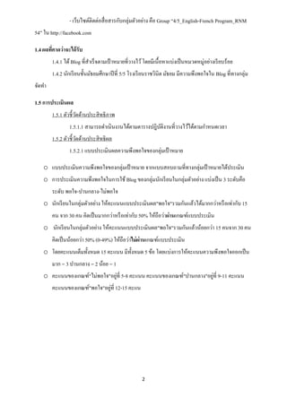 - เว็บไซต์ติดต่อสื่ อสารกับกลุ่มตัวอย่าง คือ Group “4/5_English-French Program_RNM
54” ใน http://facebook.com

1.4 ผลทีคาดว่าจะได้ รับ
        ่
        1.4.1 ได้ Blog ที่สาเร็ จตามเป้ าหมายที่วางไว้ โดยมีเนื้อหาแบ่งเป็ นหมวดหมู่อย่างเรี ยบร้อย
        1.4.2 นักเรี ยนชั้นมัธยมศึกษาปี ที่ 5/5 โรงเรี ยนราชวินิต มัธยม มีความพึงพอใจใน Blog ที่ทางกลุ่ม
จัดทา

1.5 การประเมินผล
        1.5.1 ตัวชี้วดด้านประสิ ทธิ ภาพ
                     ั
                1.5.1.1 สามารถดาเนินงานได้ตามตารางปฎิบติงานที่วางไว้ได้ตามกาหนดเวลา
                                                      ั
        1.5.2 ตัวชี้วดด้านประสิ ทธิ ผล
                     ั
                1.5.2.1 แบบประเมินผลความพึงพอใจของกลุ่มเป้ าหมาย

    o แบบประเมินความพึงพอใจของกลุ่มเป้ าหมาย จากแบบสอบถามที่ทางกลุ่มเป้ าหมายได้ประเมิน
    o การประเมินความพึงพอใจในการใช้ Blog ของกลุ่มนักเรี ยนในกลุ่มตัวอย่าง แบ่งเป็ น 3 ระดับคือ
        ระดับ พอใจ-ปานกลาง-ไม่พอใจ
    o นักเรี ยนในกลุ่มตัวอย่าง ให้คะแนนแบบประเมินผล"พอใจ"รวมกันแล้วได้มากกว่าหรื อเท่ากับ 15
        คน จาก 30 คน คิดเป็ นมากกว่าหรื อเท่ากับ 50% ให้ถือว่าผ่านเกณฑ์แบบประเมิน
    o นักเรี ยนในกลุ่มตัวอย่าง ให้คะแนนแบบประเมินผล"พอใจ"รวมกันแล้วน้อยกว่า 15 คนจาก 30 คน
        คิดเป็ นน้อยกว่า 50% (0-49%) ให้ถือว่าไม่ ผ่านเกณฑ์แบบประเมิน
    o โดยคะแนนเต็มทั้งหมด 15 คะแนน มีท้ งหมด 5 ข้อ โดยแบ่งการให้คะแนนความพึงพอใจออกเป็ น
                                        ั
        มาก = 3 ปานกลาง = 2 น้อย = 1
                               ่                                      ่
    o คะแนนของเกณฑ์"ไม่พอใจ"อยูที่ 5-8 คะแนน คะแนนของเกณฑ์"ปานกลาง"อยูที่ 9-11 คะแนน
                              ่
        คะแนนของเกณฑ์"พอใจ"อยูที่ 12-15 คะแน




                                                     2
 