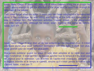 Isaac: Isaac Olaga (5 years old) was one of these children worry me so much: he wasn’t young enough to get the affection of the older and he wasn’t old enough to take care of the babies. I will never forget when his sister (3 years old) had been adopted and he remained alone in the orphanage: he was hitting and fighting all the time and there was no way to manage him. The afternoon activities (masks, draws…), the playground and time calmed him, although he never, ever!, became the same as before.  Isaac, isn’t it?! Isaac: Isaac Olaga (5 ans) était un de ces enfants qui me inquiétait plus : il n’était pas aussi jeune pour avoir l’affection permanent des plus âgés ni était, non plus, aussi grandit pour se verser aux plus petits. Moi jamais oublierai quand sa sœur (3 ans) était adoptée et lui resté tout seul dans l’orphelinat : il était en train de frapper et lutter tout le temps et il n’y avait pas de chance pour le redresser. Les activités de l’après-midi (masques, designs…), le parque infantile et le temps le calmait, encore qu’il n’était jamais le même que d’abord. Isaac, n’est pas ?!   
