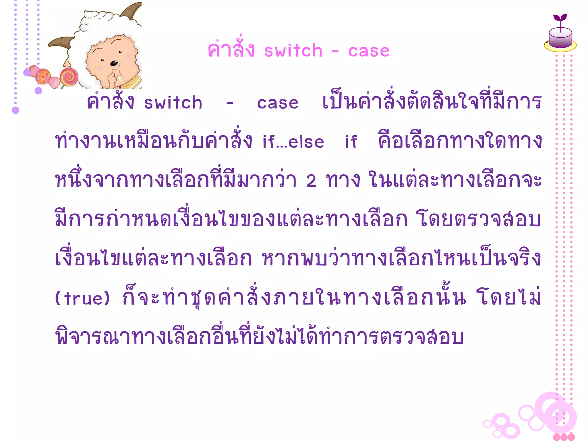 คาสั่ง switch - case
     คาสั่ง switch – case เป็นคาสั่งตัดสินใจที่มีการ
ทางานเหมือนกับคาสั่ง if...else if คือเลือกทางใดทาง
หนึ่งจากทางเลือกที่มีมากว่า 2 ทาง ในแต่ละทางเลือกจะ
มีการกาหนดเงื่อนไขของแต่ละทางเลือก โดยตรวจสอบ
เงื่อนไขแต่ละทางเลือก หากพบว่าทางเลือกไหนเป็นจริง
(true) ก็ จ ะท าชุ ด ค าสั่ ง ภายในทางเลื อ กนั้ น โดยไม่
พิจารณาทางเลือกอื่นที่ยังไม่ได้ทาการตรวจสอบ
 