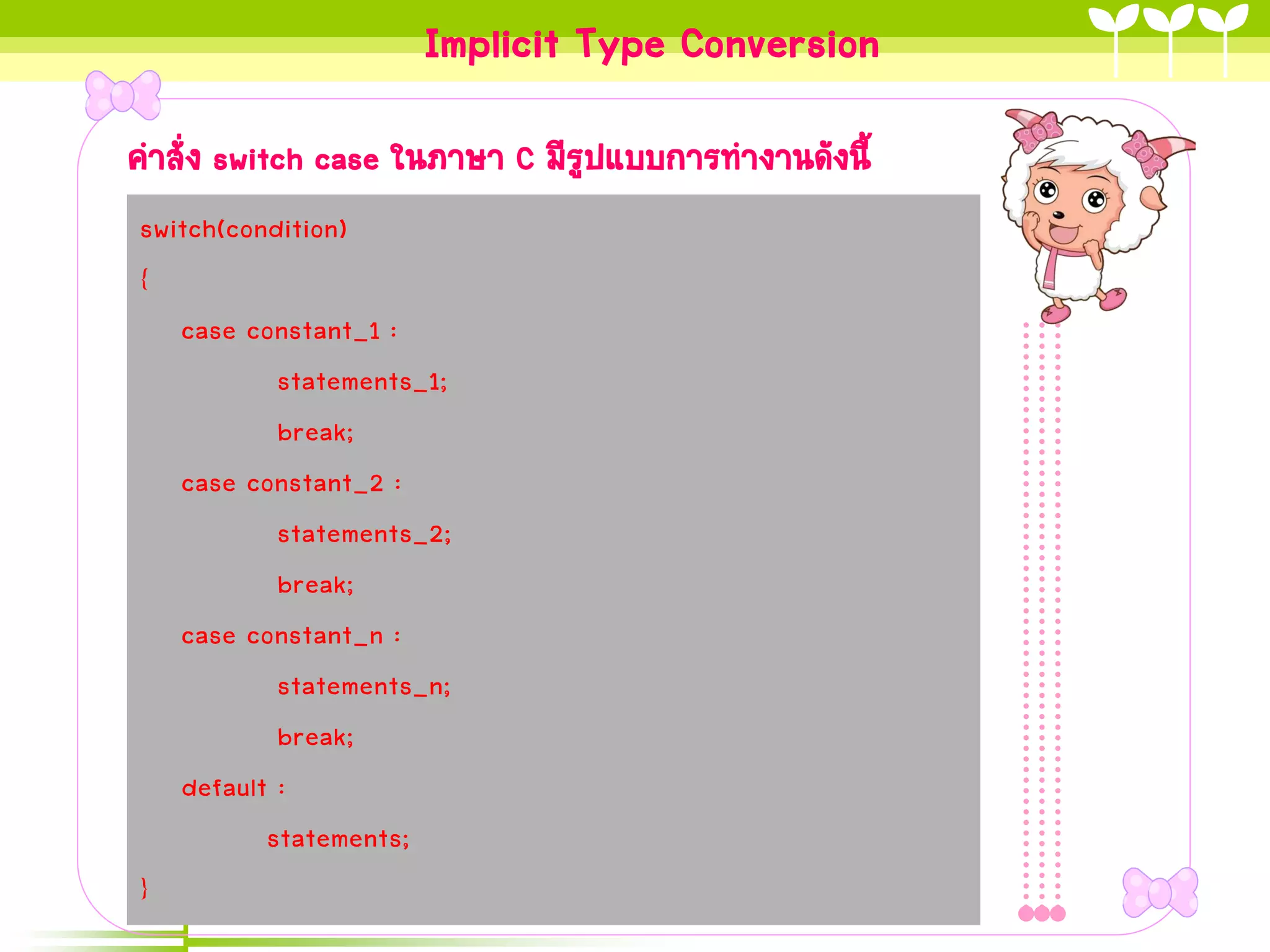 Implicit Type Conversion
คาสั่ง switch case ในภาษา C มีรูปแบบการทางานดังนี้
switch(condition)
{
   case constant_1 :
           statements_1;
           break;
   case constant_2 :
           statements_2;
           break;
   case constant_n :
           statements_n;
           break;
   default :
          statements;
}
 