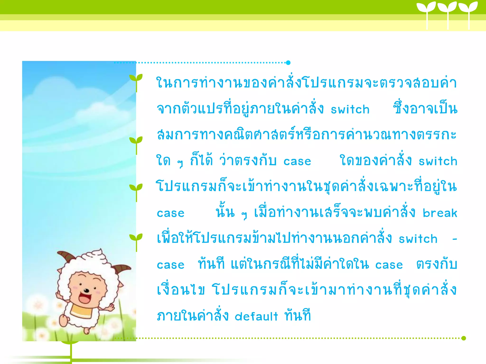 ในการทางานของคาสั่ง โปรแกรมจะตรวจสอบค่า
จากตัวแปรที่อยู่ภายในคาสั่ง switch ซึ่งอาจเป็น
สมการทางคณิตศาสตร์หรือการคานวณทางตรรกะ
ใด ๆ ก็ได้ ว่าตรงกับ case ใดของคาสั่ง switch
โปรแกรมก็จะเข้าทางานในชุดคาสั่งเฉพาะที่อยู่ใน
case นั้น ๆ เมื่อทางานเสร็จจะพบคาสั่ง break
เพื่อให้โปรแกรมข้ามไปทางานนอกคาสั่ง switch –
case ทันที แต่ในกรณีที่ไม่มีค่าใดใน case ตรงกับ
เงื่ อ นไข โปรแกรมก็ จ ะเข้ า มาท างานที่ ชุ ด ค าสั่ ง
ภายในคาสั่ง default ทันที
 