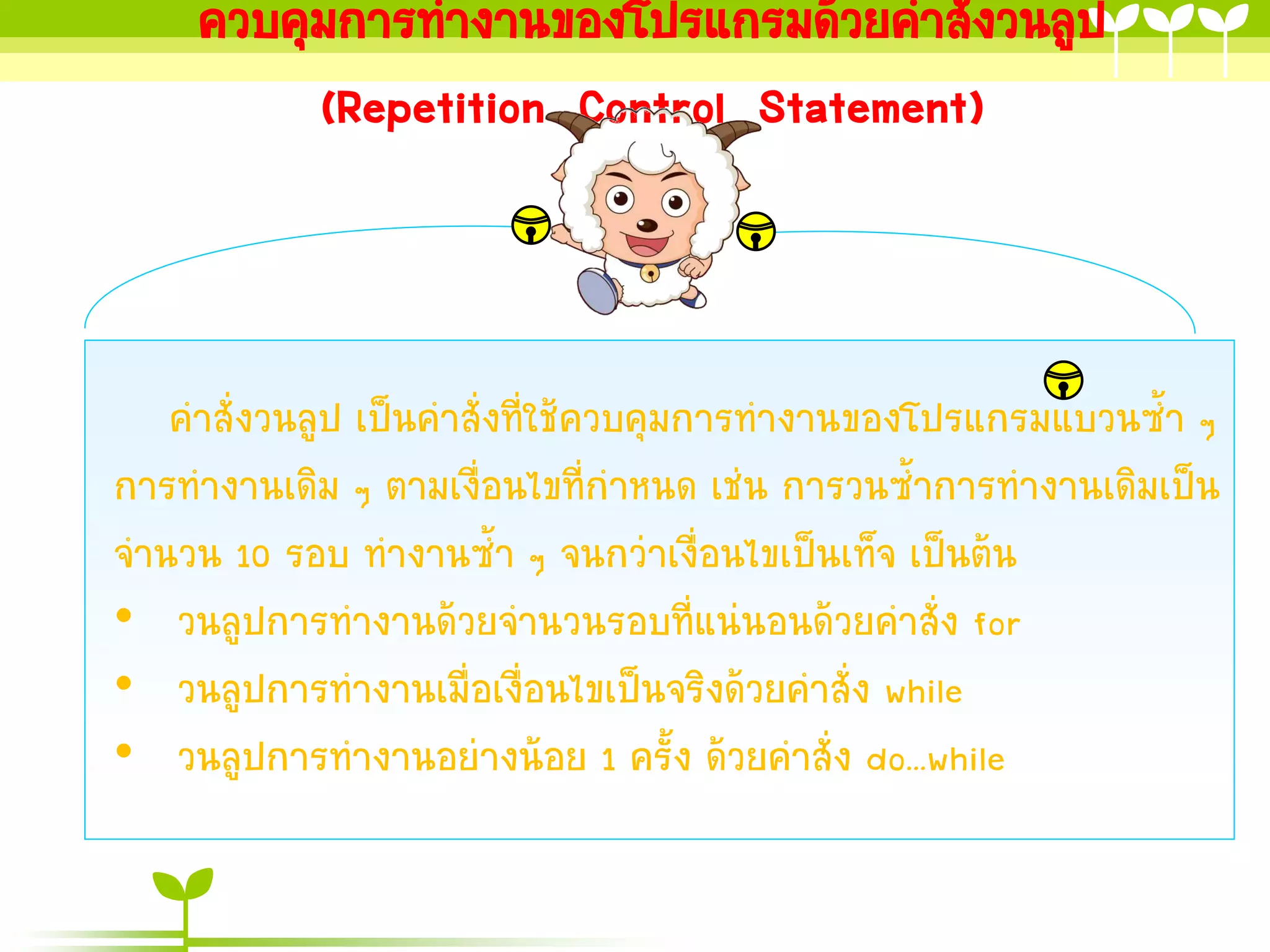 ควบคุมการทางานของโปรแกรมด้วยคาสั่งวนลูป
         (Repetition Control Statement)



   คาสั่งวนลูป เป็นคาสั่งที่ใช้ควบคุมการทางานของโปรแกรมแบวนซ้า ๆ
การทางานเดิม ๆ ตามเงื่อนไขที่กาหนด เช่น การวนซ้าการทางานเดิมเป็น
จานวน 10 รอบ ทางานซ้า ๆ จนกว่าเงื่อนไขเป็นเท็จ เป็นต้น
• วนลูปการทางานด้วยจานวนรอบที่แน่นอนด้วยคาสั่ง for
• วนลูปการทางานเมื่อเงื่อนไขเป็นจริงด้วยคาสั่ง while
• วนลูปการทางานอย่างน้อย 1 ครั้ง ด้วยคาสั่ง do...while
 