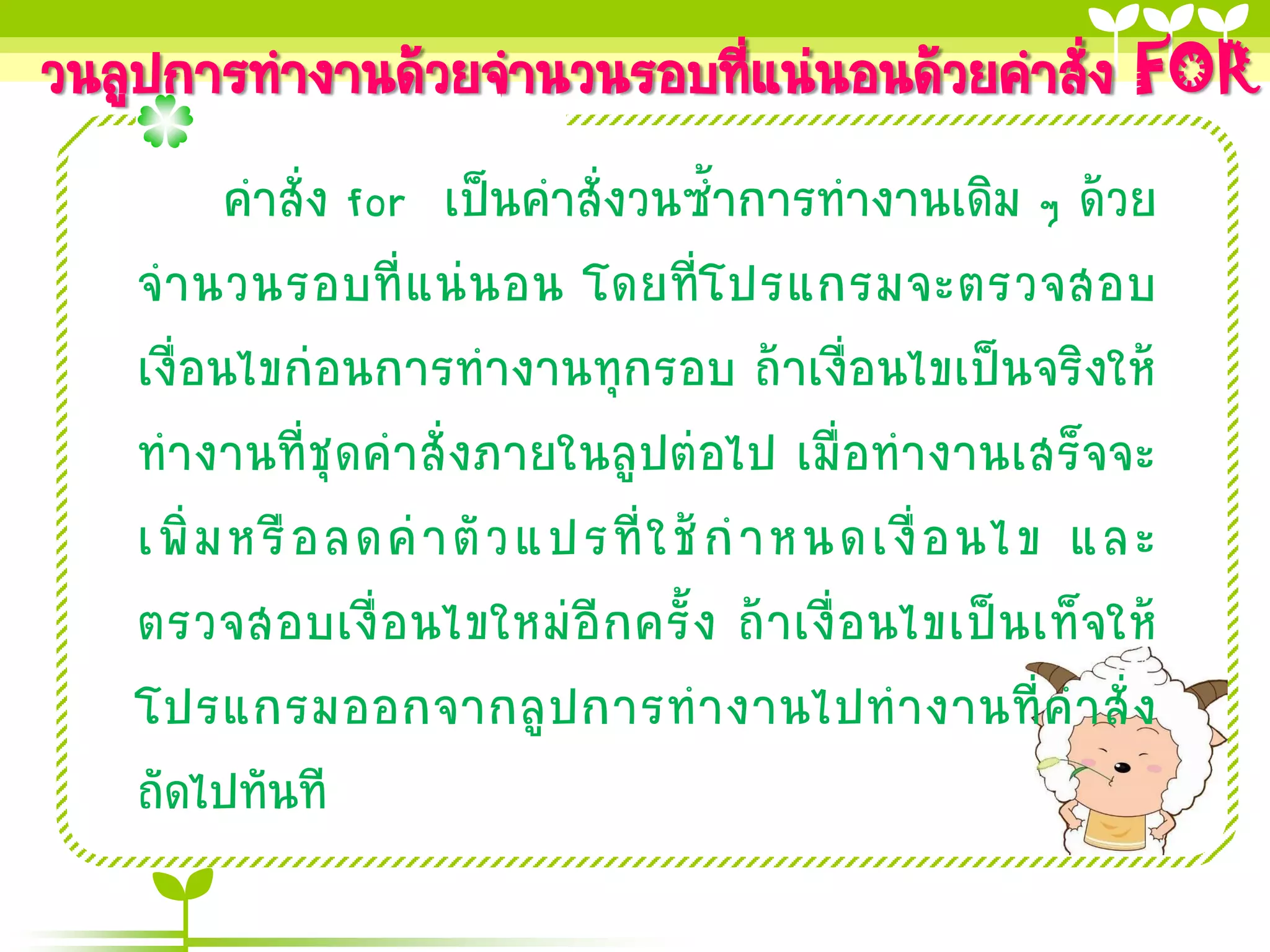 วนลูปการทางานด้วยจานวนรอบทีแน่นอนด้วยคาสั่ง FOR
                           ่
         คาสั่ง for เป็นคาสั่งวนซ้าการทางานเดิม ๆ ด้วย
   จ านวนรอบที่ แ น่ น อน โดยที่ โ ปรแกรมจะตรวจสอบ
   เงื่อนไขก่อนการทางานทุกรอบ ถ้าเงื่อนไขเป็นจริงให้
   ทางานที่ชุดคาสั่งภายในลูปต่อไป เมื่อทางานเสร็จจะ
   เพิ่ ม หรื อ ลดค่ า ตั ว แปรที่ ใ ช้ ก าหนดเงื่ อ นไข และ
   ตรวจสอบเงื่ อ นไขใหม่ อี ก ครั้ ง ถ้ า เงื่ อ นไขเป็ น เท็ จ ให้
   โปรแกรมออกจากลู ป การท างานไปท างานที่ ค าสั่ ง
   ถัดไปทันที
 