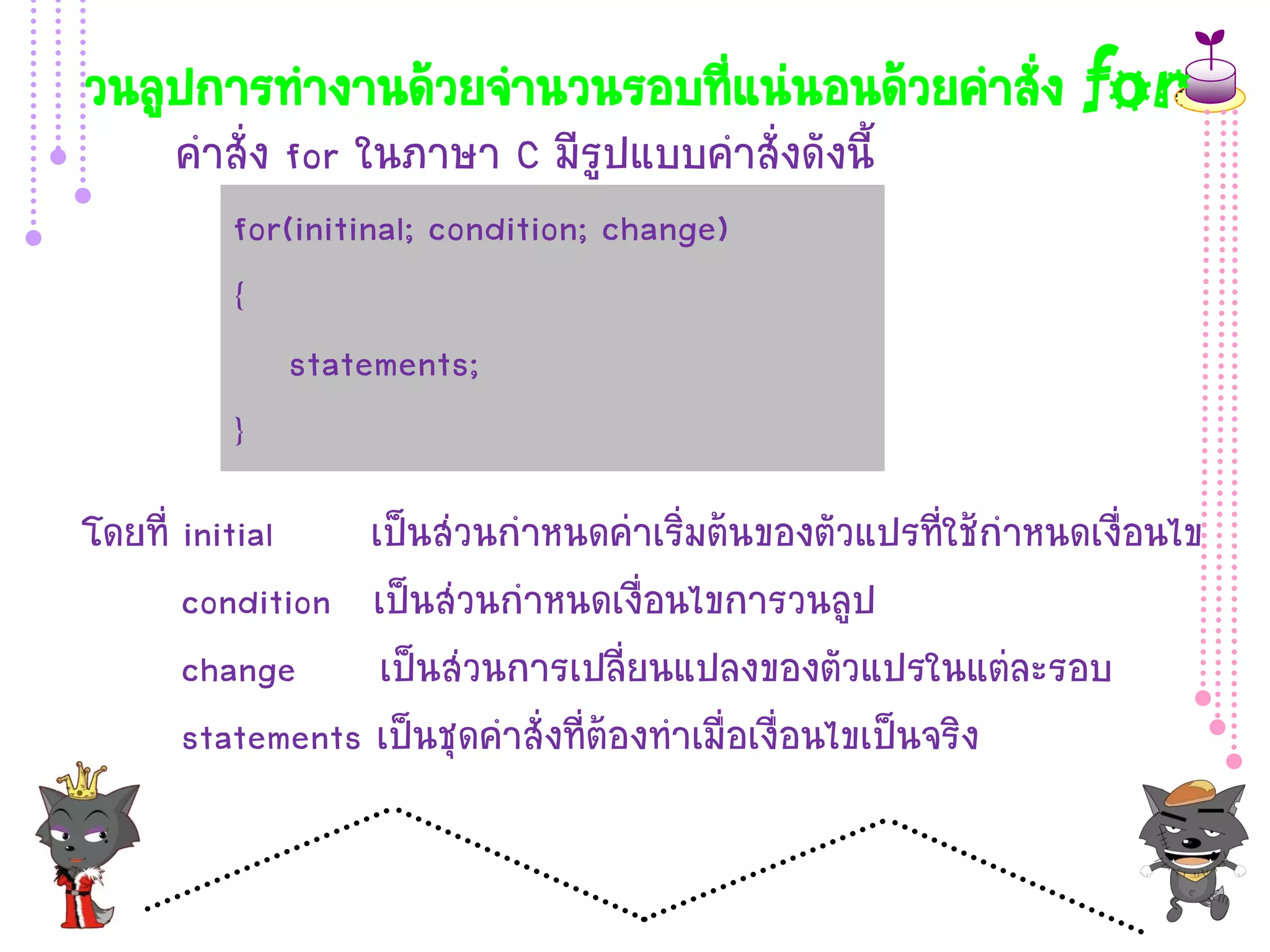 วนลูปการทางานด้วยจานวนรอบที่แน่นอนด้วยคาสั่ง for
     คาสั่ง for ในภาษา C มีรูปแบบคาสั่งดังนี้
         for(initinal; condition; change)
         {
             statements;
         }
โดยที่ initial    เป็นส่วนกาหนดค่าเริ่มต้นของตัวแปรที่ใช้กาหนดเงื่อนไข
       condition เป็นส่วนกาหนดเงื่อนไขการวนลูป
       change เป็นส่วนการเปลี่ยนแปลงของตัวแปรในแต่ละรอบ
       statements เป็นชุดคาสั่งที่ต้องทาเมื่อเงื่อนไขเป็นจริง
 