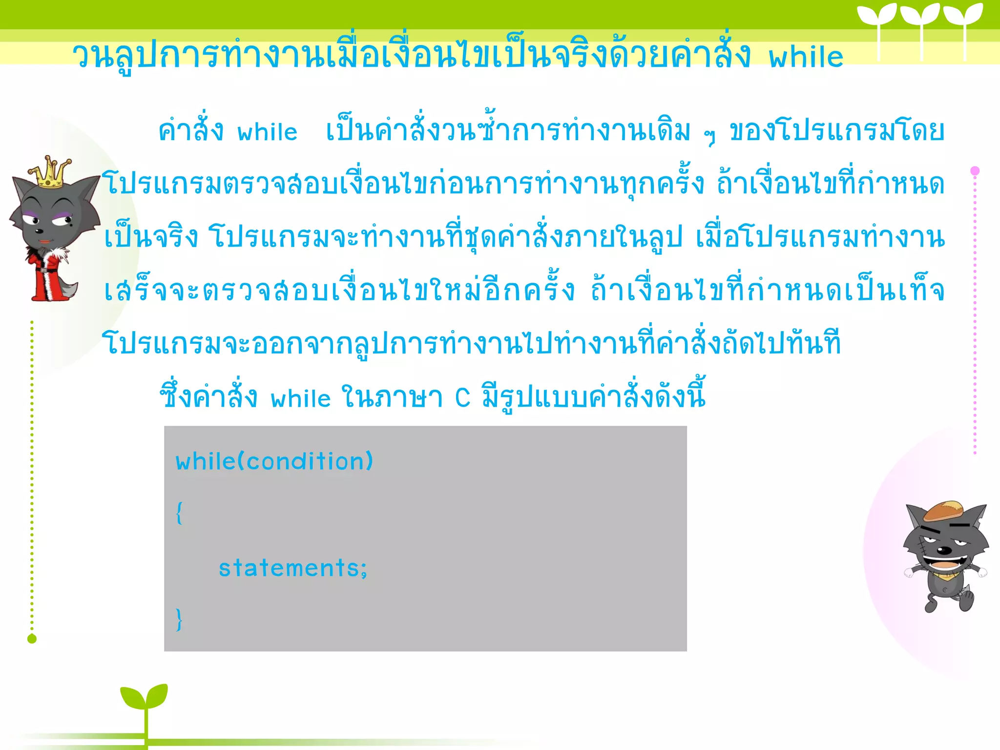 วนลูปการทางานเมื่อเงื่อนไขเป็นจริงด้วยคาสั่ง while
       คาสั่ง while เป็นคาสั่งวนซ้าการทางานเดิม ๆ ของโปรแกรมโดย
  โปรแกรมตรวจสอบเงื่อนไขก่อนการทางานทุกครั้ง ถ้าเงื่อนไขที่กาหนด
  เป็นจริง โปรแกรมจะทางานที่ชุดคาสั่งภายในลูป เมื่อโปรแกรมทางาน
  เสร็ จ จะตรวจสอบเงื่ อ นไขใหม่ อี ก ครั้ ง ถ้ า เงื่ อ นไขที่ ก าหนดเป็ น เท็ จ
  โปรแกรมจะออกจากลูปการทางานไปทางานที่คาสั่งถัดไปทันที
       ซึ่งคาสั่ง while ในภาษา C มีรูปแบบคาสั่งดังนี้
         while(condition)
         {
             statements;
         }
 