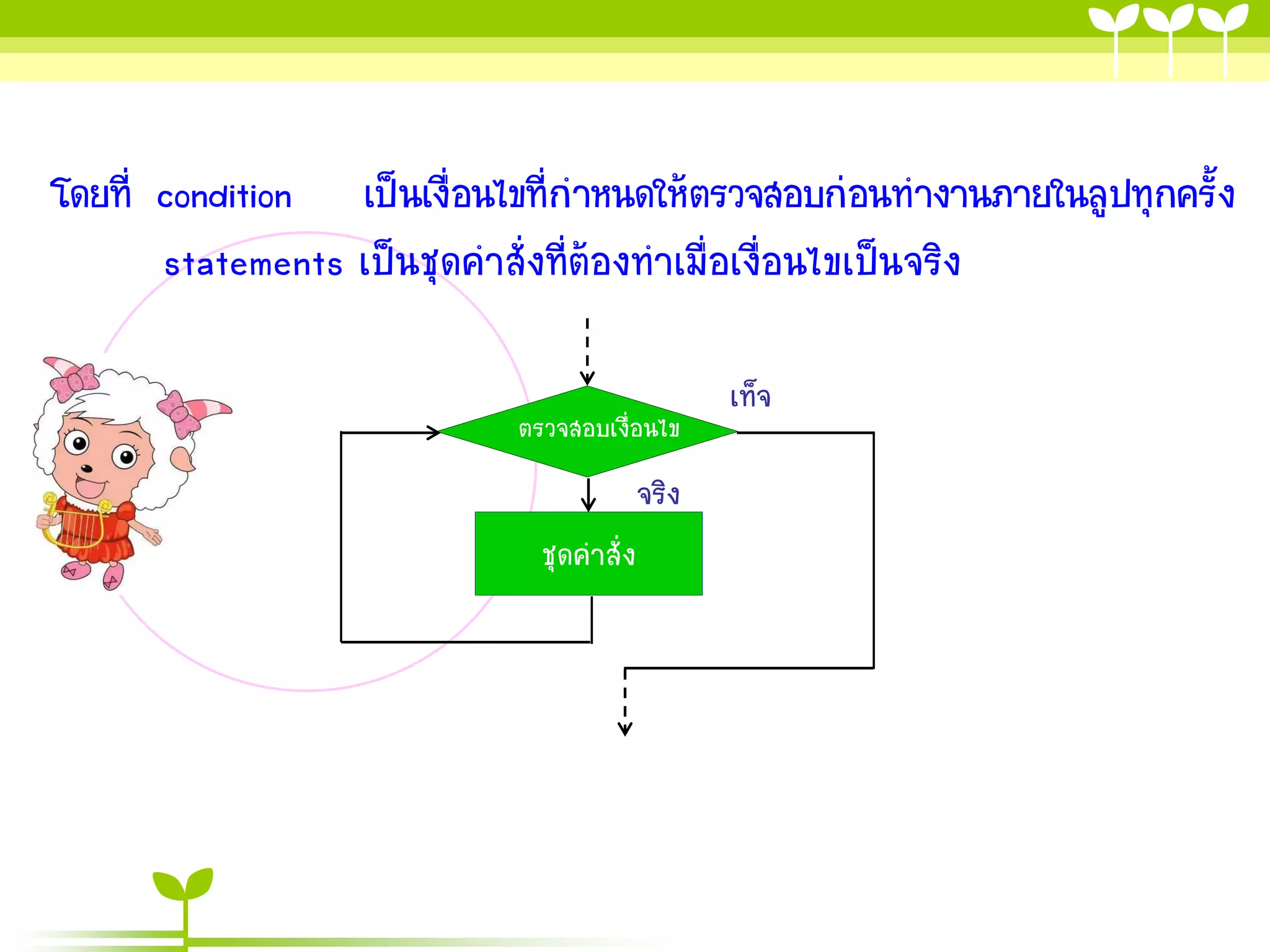 โดยที่ condition เป็นเงื่อนไขที่กาหนดให้ตรวจสอบก่อนทางานภายในลูปทุกครั้ง
       statements เป็นชุดคาสั่งที่ต้องทาเมื่อเงื่อนไขเป็นจริง

                                                 เท็จ
                            ตรวจสอบเงื่อนไข
                                          จริง
                              ชุดคาสั่ง
 