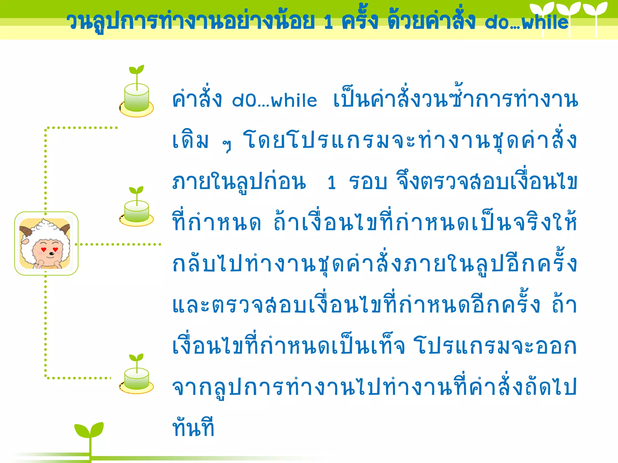 วนลูปการทางานอย่างน้อย 1 ครั้ง ด้วยคาสัง do…while
                                       ่

          คาสั่ง d0...while เป็นคาสั่งวนซ้าการทางาน
          เดิ ม ๆ โดยโปรแกรมจะท างานชุ ด ค าสั่ ง
          ภายในลูปก่อน 1 รอบ จึงตรวจสอบเงื่อนไข
          ที่ ก าหนด ถ้ า เงื่ อ นไขที่ ก าหนดเป็ น จริ ง ให้
          กลั บ ไปท างานชุ ด ค าสั่ ง ภายในลู ป อี ก ครั้ ง
          และตรวจสอบเงื่ อ นไขที่ ก าหนดอี ก ครั้ ง ถ้ า
          เงื่อนไขที่กาหนดเป็นเท็จ โปรแกรมจะออก
          จากลู ป การท างานไปท างานที่ ค าสั่ ง ถั ด ไป
          ทันที
 